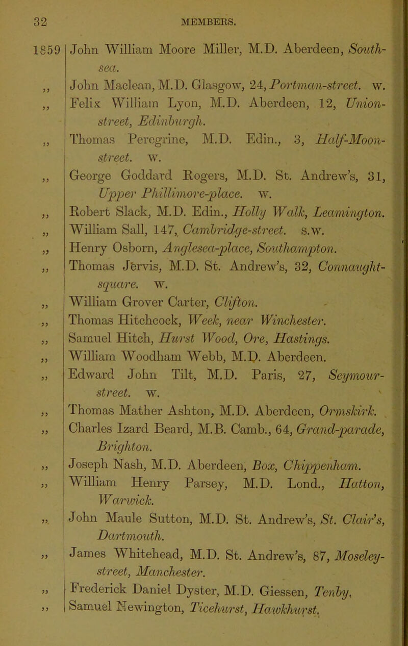 1859 }) J> V >} yy yy yy yy yy yy yy yy yy yy, yy yy yy John William Moore Miller, M.D. Aberdeen, SoiUh- sea. John Maclean, M.D. Glasgow, 2A, Portman-street. w. Felix William Lyon, M.D. Aberdeen, 12, Union- street, Edinburgh. Thomas Peregrine, M.D. Edin., 3, IIcdf-Moon- street. w. George Goddard Rogers, M.D. St. Andrew’s, 31, U2:>per Phillimore-place. w. Robert Slack, M.D. Edin., Plolly Wcdk, Leamington. William Sail, 147,, Cambridge-street. s.w. Henry Osborn, Anglesea-place, Southampton. Thomas Jfervis, M.D. St. Andrew’s, 32, Connaught- square. w. William Grover Carter, Clifton. Thomas Hitchcock, Week, near Winchester. Samuel Hitch, Hurst Wood, Ore, Hastings. Wilham Woodham Webb, M.D. Aberdeen. Edward John Tilt, M.D. Paris, 27, Seymour- street, w. Thomas Mather Ashton, M.D. Aberdeen, Ormskirk. Charles Izard Beard, M.B. Camb., 64, Grand-parade, Brighton. Joseph Nash, M.D. Aberdeen, Box, Chipp>enham. William Henry Parsey, M.D. Lond., Hatton, Warioick. John Maule Sutton, M.D. St. Andrew’s, St. Clair’s, Dartmouth. James Whitehead, M.D. St. Andrew’s, 87, Moseley- street, Manchester. Frederick Daniel Dyster, M.D. Giessen, Tenby, Samuel Newington, Ticehurst, Hawkhurst