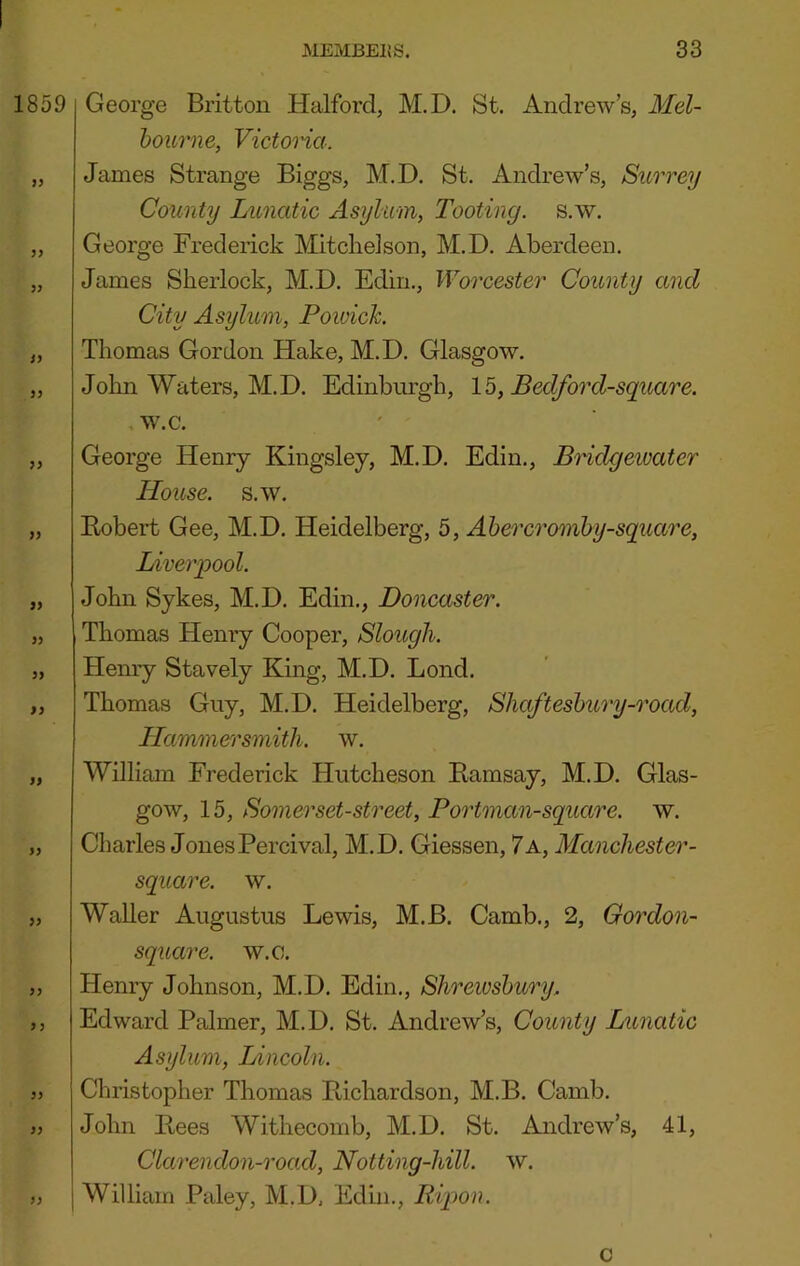 George Britton Halford, M.D. St. Andrew’s, Mel- hourne, Victoria. James Strange Biggs, M.D. St. Andrew’s, Surrey County Lunatic Asylum, Tooting, s.w. George Frederick Mitchelson, M.D. Aberdeen. James Sherlock, M.D. Edin., Worcester County and City Asylum, Poivich Thomas Gordon Hake, M.D. Glasgow. John Waters, M.D. Edinbiu'gh, lb, Bedforcl-squ,are. w.c. George Henry Kingsley, M.D. Edin., Bridgewater House, s.w. Kobert Gee, M.D. Heidelberg, 5, Ahercromhy-square, Liverpool. John Sykes, M.D. Edin., Doncaster. Thomas Henry Cooper, Slough. Henry Stavely King, M.D. Lend. Thomas Guy, M.D. Heidelberg, Shafteshury-road, Hammersmith, w. William Frederick Hutcheson Kamsay, M.D. Glas- gow, 15, Somerset-street, Portman-square. w. Charles Jones Percival, M.D. Giessen, 7 a, Manchester- square, w. Waller Augustus Lewis, M.B. Camb., 2, Cordon- square. w.o. Henry Johnson, M.D. Edin., Shrewsbury, Edward Palmer, M.D. St. Andrew’s, County Lunatic Asylum, Lincoln. Christopher Thomas Pichardson, M.B. Camb. John Pees Withecomb, M.D. St. Andrew’s, 41, Clarendon-road, Notting-hill. w. William Paley, M.D, Edm., Ripon. 0