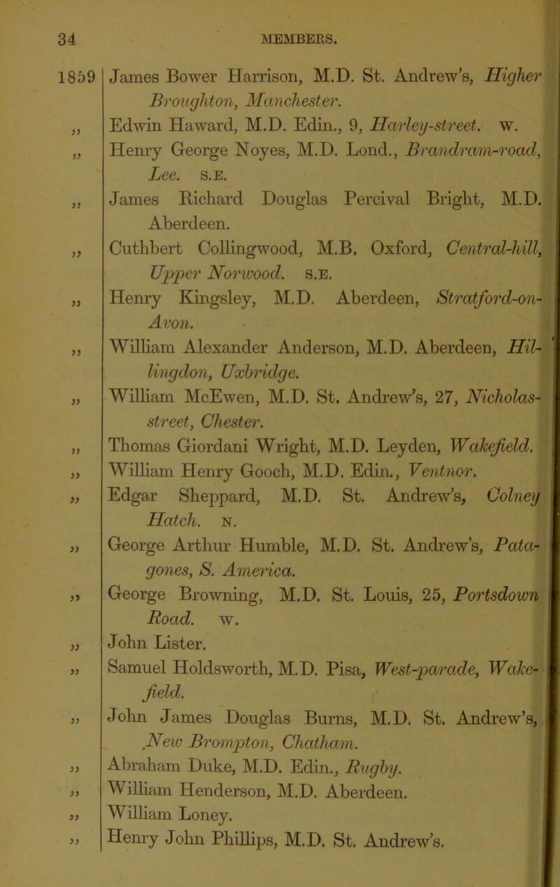 1859 3} 9> » 3) )> 93 33 33 33 33 33 33 33 33 33 James Bower Harrison, M.D. St. Andrew’s, Higher' Broughton, Manchester. Ed’win Haward, M.D. Edin., 9, Harley-street, w. Henry George Noyes, M.D. Loud., Brandram-road, Lee. s.E. James Bichard Douglas Percival Bright, M.D. Aberdeen. Cuthbert Collingwood, M.B. Oxford, Central-hill, Upper Norwood. s.E. Henry Kmgsley, M.D. Aberdeen, Stratford-on- Avon. Wilbam Alexander Anderson, M.D. Aberdeen, HU- I lingdon, Uxbndge. Wilbam McEwen, M.D. St. Andi’ew’s, 27, Nicholas- street, Chester. Thomas Giordani Wright, M.D. Leyden, Wakefield. Wilbam Henry Gooch, M.D. Edm., Ventnor. Edgar Sheppard, M.D. St. Andrew’s, Colney Hatch. N. George Arthur Humble, M.D. St. Andrew’s, Bata- | gones, S. America. George Browning, M.D. St. Louis, 25, Portsdown ij Road. w. John Lister. Samuel Holdsworth, M.D. Pisa, West-parade, Wake- field. Jolm James Douglas Burns, M.D. St. Andrew’s, New Broni2oton, Chatham. Abraham Duke, M.D. Edin., Rugby. Wilbam Henderson, M.D. Aberdeen. Wilbam Loney. Hemy John Philbps, M.D. St. Andi’ew’s.