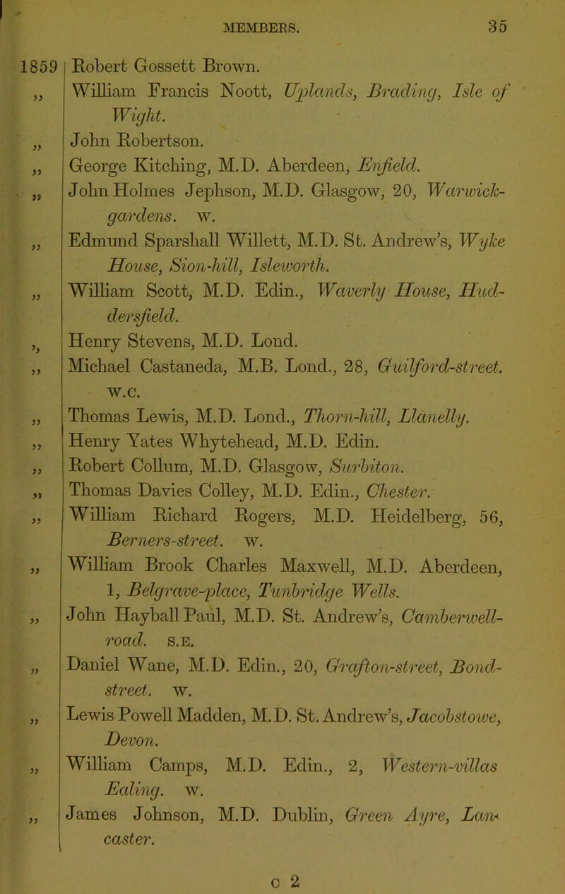 1859 S> 9S }} }} h 99 99 99 99 ft 99 99 99 99 99 99 99 j Bobert Gossett Brown. William Francis Noott, U])lands, Brading, Isle of Wight. John Bobertson. George Kitching, M.D. Aberdeen, Enfeld. John Holmes Jephson, M.D. Glasgow, 20, War wick- gar dens. w. Edmund Sparshall Willett, M.D. Sfc. Andrew’s, Wyke House, Sionliill, Isleioorth. Wilham Scott, M.D. Edin., Waverly House, Hud- dersfield. Henry Stevens, M.D. Bond. Michael Castaneda, M.B. Bond., 28, Guilford-street. w.c. Thomas Bewis, M.D. Bond., Thorn-hill, Llanelly. Henry Yates Whytehead, M.D. Edin. Bobert CoUum, M.D. Glasgow, Surbiton. Thomas Davies Colley, M.D. Edin., Chester. William Bichard Bogers, M.D. Heidelberg, 56, Berners-street. w. Wilham Brook Charles Maxwell, M.D. Aberdeen, 1, Belgrave-place, Tunbridge Wells. John HayballPaul, M.D. St. Andrew’s, Camberiuell- road. s.E. Daniel Wane, M.D. Edin., 20, Grafton-street, Bond- street. w. Bewis Powell Madden, M.D. St. Andrew’s, Jacobstowe, Devon. Wilham Camps, M.D. Edin., 2, Western-villas Ealing, w. James Johnson, M.D. Dublin, Green Ayre, Lan* caster.