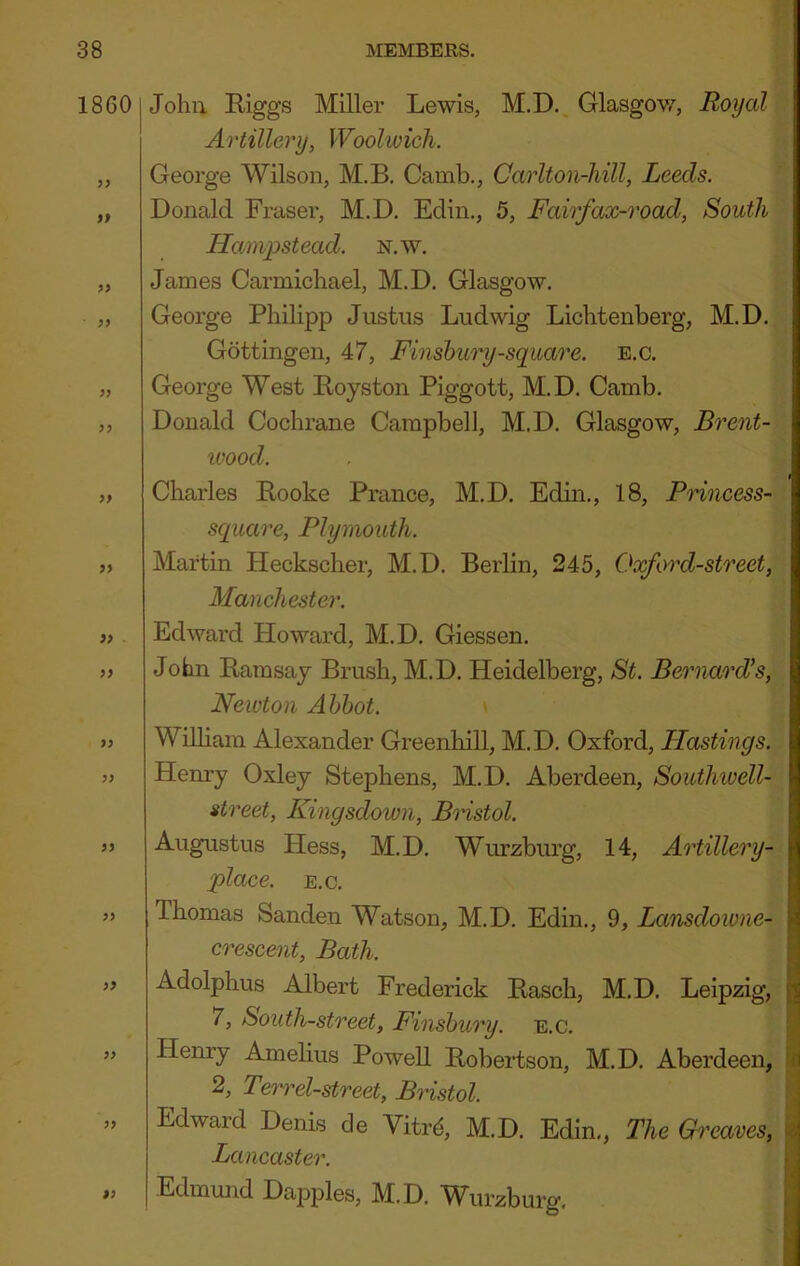 1860 9f 9> 99 99 99 99 99 99 . 99 99 99 99 99 99 99 99 99 John Riggs Miller Lewis, M.D. Glasgov/, Royal Artillery, Woolwich. George Wilson, M.B. Camb,, Carlton-liill, Leeds. Donald Fraser, M.D. Edin., 5, Fairfax-road, South Hamjystead. n.w. James Carmicliael, M.D. Glasgow. George Philipp Justus Ludwig Lichtenberg, M.D. Gottingen, 47, Finshury-square, e.c. George West Royston Piggott, M.D. Camb. Donald Cochrane Campbell, M.D. Glasgow, Brent- wood. Charles Rooke Prance, M.D. Edin., 18, Princess- square, Plymouth. Martin Heckscher, M.D. Berlin, 245, Oxford-street, Manchester. Edward Howard, M.D. Giessen. John Ramsay Brush, M.D. Heidelberg, St. Bernard's, Newton Abbot. Wdham Alexander Greenhill, M.D. Oxford, Hastings. Henry Oxley Stephens, M.D. Aberdeen, Southivell- street, Kingsdown, Bristol. Augustus Hess, M.D. Wurzburg, 14, Artillery- place. E.c. Thomas Sanden Watson, M.D. Edin., 9, Lansdowne- crescent, Bath. Adolphus Albert Frederick Rasch, M.D. Leipzig, 7, South-street, Finsbury, e.c. Henry Amelius Powell Robertson, M.D. Aberdeen, 2, Terr el-street, Bristol. Edward Denis cle Vitrd, M.D. Edin., The Gh 'eaves, Lancaster. Edmund Dapples, M.D. Wurzburg,