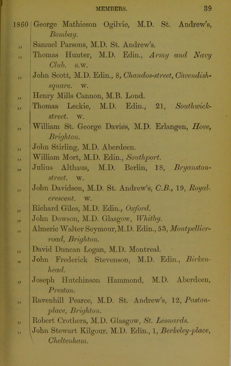 1860'George Mathieson Ogilvie, M.D. St. Andrew’s, Bombay. „ Samuel Parsons, M.D. St. Andrew’s. ,, j Thomas Hunter, M.D. Edin., Army and Navy ! Club. s.w. „ John Scott, M.D. Edin., 8, Chandos-street, Cavendish- \ square, w, „ I Henry Mills Cannon, M.B. Lond. „ Thomas Leckie, M.D. Edin., 21, Southwick- street. w. „ William St. George Davies, M.D. Erlangen, Hove, Brighton. „ John Stirling, M.D. Aberdeen. „ William Mort, M.D. Edin., Southport. „ Julius Althaus, M.D. Berlin, 18, Bryanston- street. w. „ John Davidson, M.D. St. Andrew’s, C.B., 19, RoyaU crescent, w. „ Bichard Giles, M.D. Edin., Oxford. „ John Dowson, M.D. Glasgow, Whitby. „ Almeric Walter Seymour,M.D. Edin., 53, Montpellier- road, Brighton. „ David Duncan Logan, M.D. Montreal. „ John Frederick Stevenson, M.D. Edin., Birken- head. \ Joseph Hutchinson Hammond, M.D. Aberdeen, Preston. Ravenhill Pearce, M.D. St. Andrew’s, 12, Paston- 2)laee, Brighton. Robert Crothers, M.D. Glasgow, St. Leonards. John Stewart Kilgour, M.D. Edin., 1, Berkeley-place, Cheltenham.