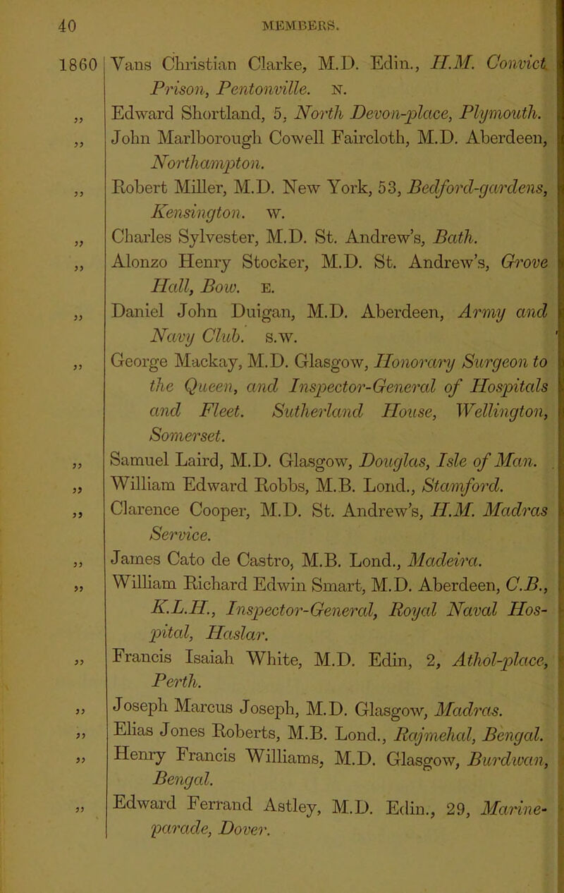 1860 ?5 yy yy y> yy yy yy y? yy yy yy yy yy yy yy yy 1 Vans Cliristian Clarke, M.D. Edin., II.M. Convicts Prison, Pentonmlle. N. Edward Shortland, 5. North Devon-place, Plymouth. John Marlborough Cowell Faircloth, M.D, Aberdeen, Northampton. Eobert Miller, M.D. New York, 53, Bedford-gardens, Kensington, w. Charles Sylvester, M.D, St, Andrew’s, Bath. Alonzo Henry Stocker, M.D. St. Andrew’s, Grove Hall, Bow. E, Daniel John Diiigan, M.D. Aberdeen, Army and Navy Club. s.w. George Mackay, M.D. Glasgow, Ilonoramj Surgeon to the Queen, and Inspector-General of Ilospitcds and Fleet. Sutherland House, Wellington, Somerset. Samuel Laird, M.D. Glasgow, Douglas, Isle of Man. William Edward Eobbs, M.B. Loud., Stamford. Clarence Cooper, M.D, St. Andrew’s, H.M. Madras Service. James Cato de Castro, M.B, Bond., Madeira. William Eichard Edwin Smart, M.D. Aberdeen, C.B., K.L.H., Inspector-Genercd, Royal Naval Hos- p>ital, Haslar. Francis Isaiah White, M.D. Edin, 2, Athol-iolace, Perth. Joseph Marcus Joseph, M.D. Glasgow, Madras. Elias Jones Eoberts, M.B. Lond., Rajmehal, Bengal. Henry Francis Williams, M.D. Glasgow, Burdwan, Bengal. Edward Ferrand Astley, M.D. Edin., 29, Manne- parade, Dover.