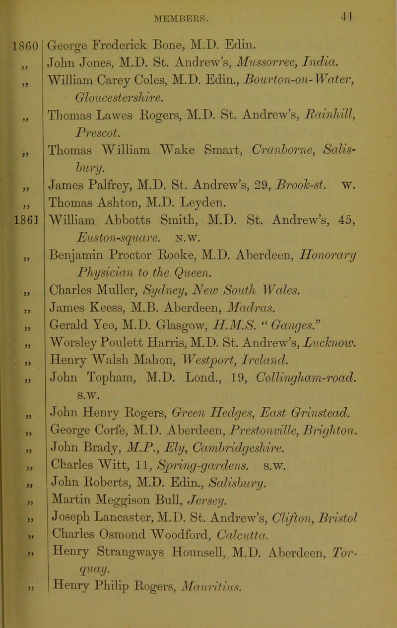 George Frederick Bone, M.D. Edin. John Jones, M.D. St. Andrew’s, Mussorree, India. William Carey Coles, M.D. Edin., Bourton-on-Water, Gloucestershire. Tliomas Lawes Kogers, M.D. St. Andrew’s, Rainhill, Prescot. Thomas William Wake Smart, Cranborne, Salis- bury. James Palfrey, M.D. St. Andrew’s, 29, BrooJc-st. w. Thomas Ashton, M.D. Leyden. William Abbotts Smith, M.D. St. Andrew’s, 45, Euston-square. N.w. Benjamin Proctor Booke, M.D. Aberdeen, Honorary Physician to the Queen. Charles Muller, Sydney, New South Wcdes. James Keess, M.B. Aberdeen, Madras. Gerald Yeo, M.D. Glasgow, H.M.S. “ Ganges.” Worsley Poulett Harris, M.D. St. Andrew’s, Luchiow. Henry Walsh Mahon, Westq>ort, Ireland. John Topham, M.D. Bond., 19, Collingham-road. s.w. John Henry Rogers, Gh^een Hedges, East Grinstead. George Corfe, M.D. Aberdeen, Prestonville, Brighton. John Brady, M.P., Ely, Cambridgeshire. Charles Witt, 11, S'pHng-gardens. s.w. John Roberts, M.D. Edin., Scdisbury. Martin Meggison Bull, Jersey. Joseph Lancaster, M.D. St. Andrew’s, Clifton, Bristol Charles Osmond Woodford, Calcutta.. Henry Strangways Hounsell, M.D. Aberdeen, Tor- quay. Henry Philip Rogers, Mauritius.