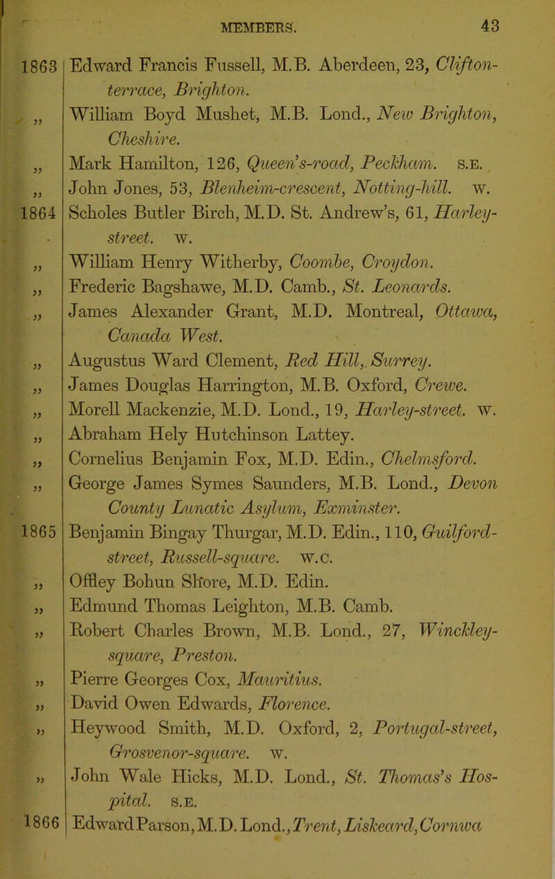 1863 }) 1864 )} >} 99 99 1865 99 99 99 99 99 99 99 Edward Francis Fussell, M.B, Aberdeen, 23, Clifton- tei'ixice, Brighton. William Boyd Musliet, M.B. Bond., Neiv Bohghton, Cheshire. Mark Hamilton, 126, Queen’s-roacl, PecTiham. s.e. John Jones, 53, Blenheim-crescent, Notting-hill. w. Scholes Butler Birch, M.D. St. Andrew’s, 61, Harley- street. w. William Henry Witherby, Coomhe, Croydon. Frederic Bagshawe, M.D. Camb., St. Leonards. James Alexander Grant, M.D. Montreal, Ottawa, Canada West. Augustus Ward Clement, Red Hill,. Surrey. James Douglas Harrington, M.B. Oxford, Crewe. Morell Mackenzie, M.D. Bond., 19, Harley-street. w. Abraham Hely Hutchinson Battey. Cornelius Benjamin Fox, M.D. Edin., Chelmsford. George James Symes Saunders, M.B. Bond., Devon County Lunatic Asylum, Exminster. Benjamin Bingay Thurgar, M.D. Edin., 110, Guilford- street, Russell-square. w.c. Offley Bohun Shore, M.D. Edin. Edmund Thomas Beighton, M.B. Camb. Robert Charles Brown, M.B. Bond., 27, Winchley- square, Preston. Pierre Georges Cox, MauHtius. David Owen Edwards, Florence. Hey wood Smith, M.D. Oxford, 2, Portugal-street, Grosvenor-square. w. John Wale Hicks, M.D. Bond., St. Thomas’s Hos- pital. S.E. EdwardParsoiijM.D. L(mA,Trent,Ljisheard,Cornwa 1866