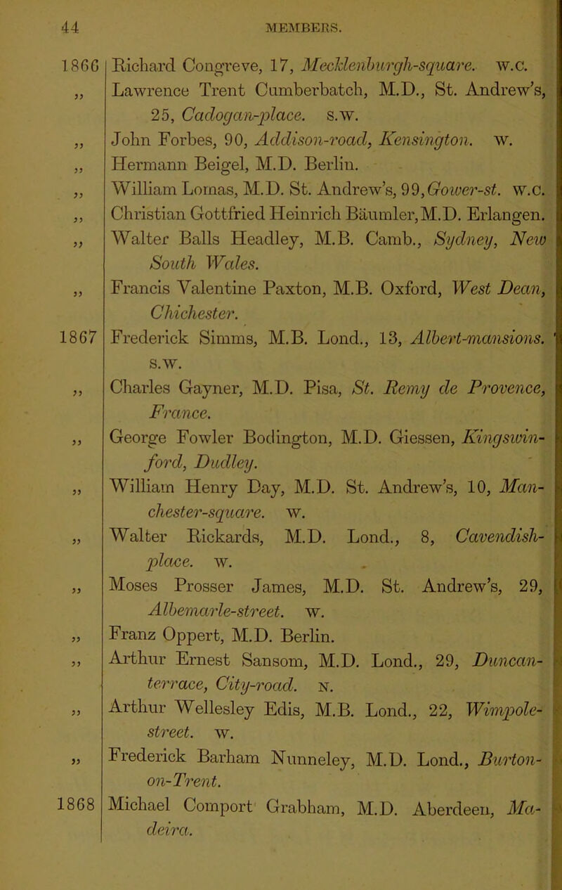 I860 yy yy yy yy 1867 yy yy yy yy 1868 Richard Congreve, 17, MecJdenhurgh-square. w.c. Lawrence Trent Cumberbatch, M.D., St. Andrew’s, 25, Cadogan-place. s.w. John Forbes, 90, Addison-road, Kensington, w. Hermann Beigel, M.D. Berlin, William Lomas, M.D. St. Andrew’s, 'd^,Goiver-st. w.c. Christian Gottfried Heinrich Baumler,M.D. Erlangen. Walter Balls Headley, M.B. Camb,, Sydney, New South Wales. Francis Valentine Paxton, M.B. Oxford, West Dean, Chichester. Frederick Simms, M.B. Lond., 13, Albert-mansions. s.w. Charles Gayner, M.D. Pisa, St. Remy de Provence, France. George Fowler Bociington, M.D, Giessen, Kingswin- ford, Dudley. William Henry Day, M.D. St. Andrew’s, 10, Man- chester-sqiaire. w. Walter Rickards, M.D. Lond., 8, Cavendish- place. w. Moses Prosser James, M.D. St. Andrew’s, 29, Albemarle-street, w, Franz Oppert, M.D. Berlin. Aidhur Ernest Sansom, M.D. Lond., 29, Duncan- terrace, City-road. n. Arthur Wellesley Edis, M.B. Lond,, 22, Wimpole- street. w. Frederick Barham Nunneley, M.D, Lond., Burton- lo on-Trent. Michael Comport' Grabham, M.D. Aberdeen, Ma^- K' deira. ;