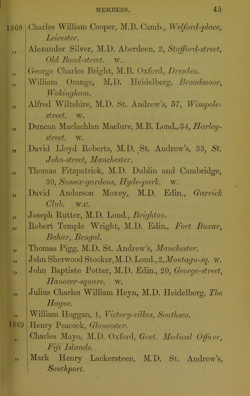 1868 yy yy yy yy yy yy yy yy yy yy yy yy I860 yy Charles William Cooper, M.B. Camb., Welford-place, Leicester. Alexander Silver, M.D. Aberdeen, 2, Staff or d-street, Old Bond-street, w. George Charles Bright, M.B. Oxford, Dresden. William Orange, M.D. Heidelberg, Broadmoor, Wohingham. Alfred Wiltshire, M.D. St. Andrew’s, 57, Wimpole- street. w. Duncan Maclachlan Maclure, M.B. Bond., 34, Harley- street, w. David Lloyd Roberts, M.D. ^St. Andrew’s, 33, St. John-street, Manchester. Thomas Fitzpatrick, M.D. Dublin and Cambridge, 30, Sussex-gardens, Hyde-park. w. David Anderson Moxev, M.D. Edin., Garrick Club. w.c. Joseph Rutter, M.D. Bond., Brighton. Robert Temple Wright, M.D. Edin., Fort Buxar, Bahar, Bengcd. Thomas Pigg, M.D. St. Andrew’s, Manchester. John Sherwood Stocker,M.D.Lond.,2,ikfo??^a^ii-S2'. w. John Baptiste Potter, M.D. Edin., 20, George-street, Ilanover-square. w. Julius Charles William Heyn, M.D. Heidelberg, The Hague. William Hoggan, 1, Victory-villas, Southsea. Henry Peacock, Gloucester. Charles Mayo, M.D. Oxford, Govt. Medical Offcer, Fiji Islands. jMark Henry Lackersteen, M.D. St. Andrew’s, 1 Southport.