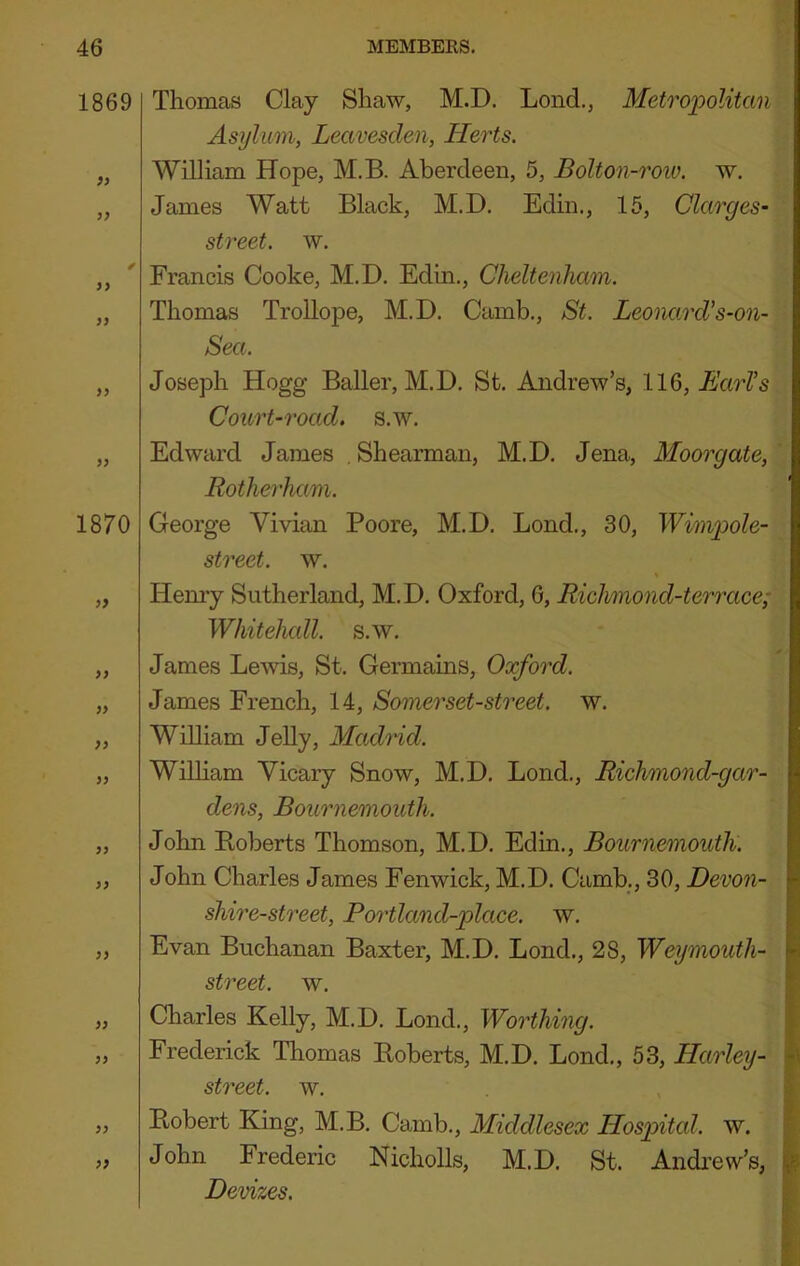 1869 }} }> 7} }> 77 1870 7^ 77 77 77 77 77 Thomas Clay Shaw, M.D. Loud,, Metropolitan Asylum, Leavesden, Herts. William Hope, M.B. Aberdeen, 5, BoUon-roiv. w. James Watt Black, M.D. Edin., 15, Clarges- street. w. Francis Cooke, M.D. Edin., Cheltenham. Thomas Trollope, M.D. Camb., St. Leonard's-on- Sea. Joseph Hogg Bailer, M.D. St. Andrew’s, llQ,EarVs Court-road, s.w. Edward James , Shearman, M.D. Jena, Moorgate, Rotherham. George Vivian Poore, M.D. Bond., 30, Wimpole- street. w. % Hemy Sutherland, M.D. Oxford, 6, Rich/mond-terrace; Whitehall, s.w. James Lewis, St. Germains, Oxford. James French, 14, Somerset-street, w. William JeUy, Madrid. WilHam Vicary Snow, M.D. Lond., Richmond-gar- dens, Bournemouth. John Roberts Thomson, M.D. Edin., Bournemouth. John Charles James Fenwick, M.D. Camb., 30, Devon- shire-street, Portland-place. w. Evan Buchanan Baxter, M.D. Lond., 28, Weymouth- street. w. „ Charles Kelly, M.D. Lond., Worthing. „ Frederick Thomas Roberts, M.D. Lond., 53, Harley- st7'eet. w. „ Robert King, M.B. Camb., Middlesex Hospital, w. „ John Frederic Nicholls, M.D. St. Andrew’s, Devizes.