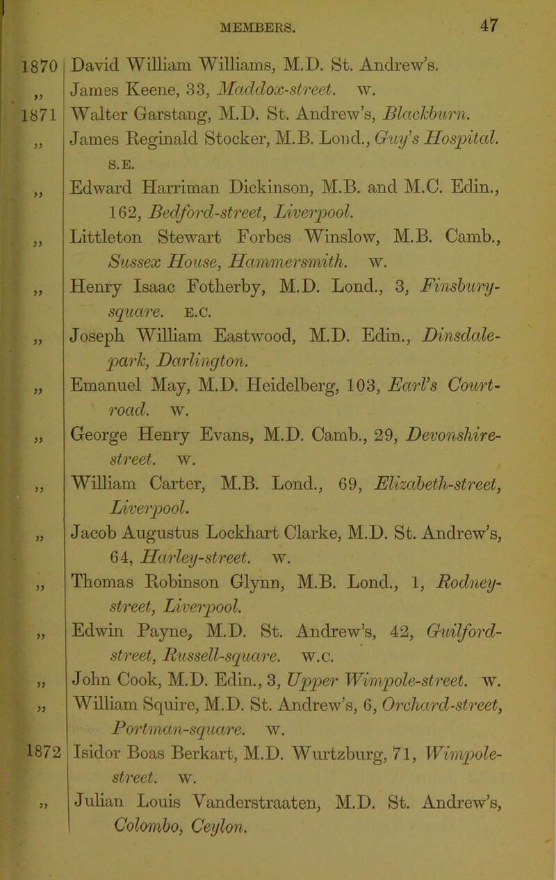 1870 99 ' 1871 99 99 99 99 99 99 99 99 99 99 99 99 99 1872 99 David William Williams, M.D. St. Andrew’s. James Keene, 33, Macldox-street. w. Walter Garstang, M.D. St. Andrew’s, Blackburn. James Reginald Stocker, M.B. Loud., Guy’s Hospital. S.E. Edward Harriman Dickinson, M.B. and M.C. Edin., 162, Bedford-street, Liverpool. Littleton Stewart Forbes Winslow, M.B. Camb., Sussex Llouse, Hammersmith, w. Henry Isaac Fotlierby, M.D. Bond., 3, Finshury- square. E.c. Joseph William Eastwood, M.D. Edin., Dinsdale- park, Darlington. Emanuel May, M.D. Heidelberg, 103, EarVs Court- road. w. George Henry Evans, M.D. Camb., 29, Devonshire- street. w. Wniiam Carter, M.B. Bond., 69, Elizaheth-street, Liverpool. Jacob Augustus Lockhart Clarke, M.D. St. Andrew’s, 64, Harley-street. w. Thomas Robinson Glynn, M.B. Bond., 1, Rodney- street, Liverpool. Edwin Payne, M.D. St. Andrew’s, 42, Guilford- street, Russell-square. w.c. John Cook, M.D. Edm., 3, Upper Wimpole-street. w. wniiam Squire, M.D. St. Andrew’s, 6, Orchard-street, Portman-square. w. Isidor Boas Berkart, M.D. Wurtzburg, 71, Wimpole- street. w. Juhan Louis Vanderstraaten, M.D. St. Andrew’s, Colombo, Ceylon.