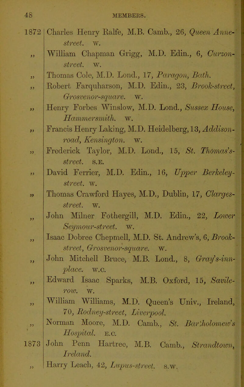 1872 9} 9) }> }} 99 99 99 1873 99 Charles Henry Ralfe, M.B. Camb., 26, Queen Anne-' street, w. William Chapman Grigg, M.D. Edin,, 6, Curzon- street. w. Thomas Cole, M.D. Lond., 17, Paragon, Bath. Robert Farquharson, M.D. Edin., 23, Brooh-sircet, Grosvenor-square. w. Henry Forbes Winslow, M.D. Lond., Sussex House, Hammersmith, w. Francis Henry Laking, M.D. Heidelberg, 13, Addison- road, Kensington, w. Frederick Taylor, M.D. Lond., 15, St. Thomas's- street. s.e. David Ferrier, M.D. Edin., 16, Upper Berkeley- street, w. Thomas Crawford Hayes, M.D., Dublin, 17, Clarges- street. w. John Milner Fothergill, M.D. Edin., 22, Lower Seymour-street. w. Isaac Dobree Chepmell, M.D. St. Andrew's, 6, Brook- street, Grosvenor-square. w. John MitcheU Bruce, M.B. Lond., 8, Gixiy's-inn- p>lace. w.c. Edward Isaac Sparks, M.B. Oxford, 15, Savile- roiv. w. William Williams, M.D. Queen’s Univ., Ireland, 70, Rodney-street, Liverpool. Norman Moore, M.D. Camb., St. Bartholomews Hospital. E.c. John Penn Hartrec, M.B. Camb., Sirandtown, Ireland. Harry Leach, 42, Lupus-street. s.w.