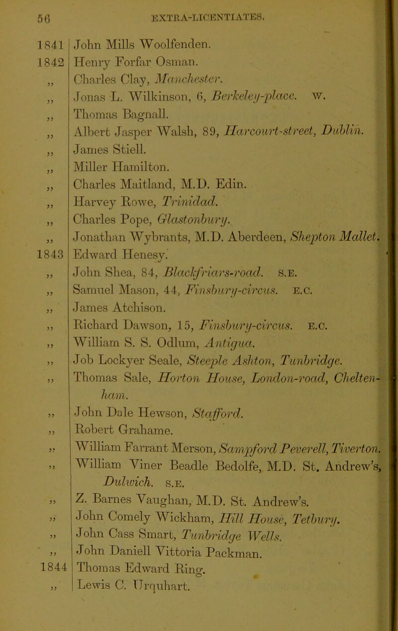 1841 i John Mills Woolfenclen. 1842 Henry Forfar Osman. Charles Clay, Manchester. Jonas L. Wilkinson, 6, Berkele^i-place. w. Thomas Bagnall. J J 3> 33 33 33 1843 33 33 33 33 33 33 33 33 33 33 1844 Albert Jasper Walsh, 89, Harcourt-street, DuMin. James Stiell. Miller Hamilton. Charles Maitland, M.D. Edin. Harvey Rowe, Trinidad. Charles Pope, Glastonbury. Jonathan Wybrants, M.D. Aberdeen, Shepton Mallet. Edward Henesy. John Shea, 84, Blachfriars-road. s.e. Samuel Mason, 44, Finslmry-circus. e.c. James Atchison. Richard Dawson, 15, Finslmry-circus. e.c. William S. S. Odium, Antigua. Job Lockyer Seale, Steeple A.^hton, Tunbridge. Thomas Sale, Horton House, London-road, Chelten-- ham. John Dale Hewson, Stafford. R/obert Grahame. William Farrant Merson, Sampford Peverell, Tiverton. William Viner Beadle Bedolfe, M.D. St. Andrew’s, Dulwich. S.E. Z. Barnes Vaughan, M.D. St. Andrew’s. John Comely Wickham, Hill House, Tetbury. John Cass Smart, Tunbridge Wells. John Daniell Vittoria Packman. Thomas Edward Rino-, O Lewis C. Urquhart.