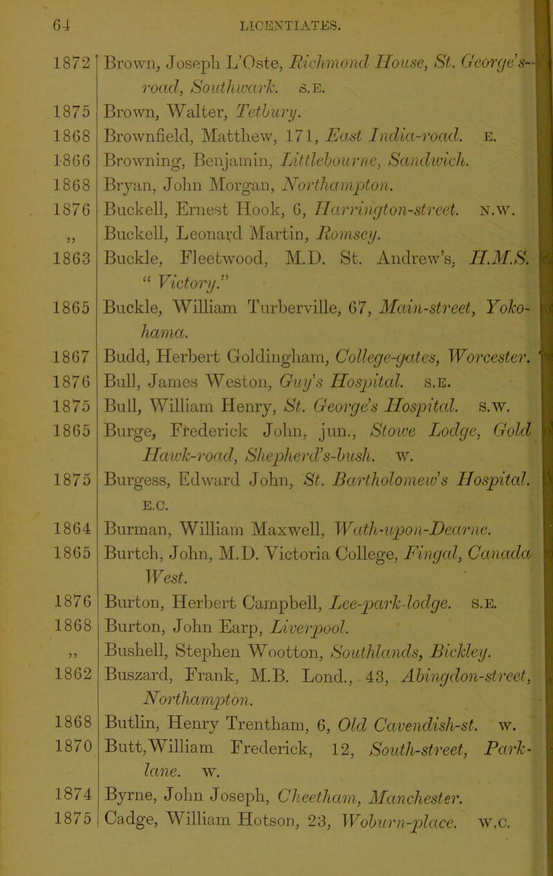 1872 1875 1868 1866 1868 1876 1863 1865 1867 1876 1875 1865 1875 1864 1865 1876 1868 > J 1862 1868 1870 1874 1875 Brown, Jose2:>li L’Oste, Richmond House, St. George’s- road, Southward. s.E. Brown, Walter, Tethury. Brownfield, Mattliew, 171, East India-road. e. Browning, Benjamin, Littlehourne, Sandwich. Biyan, John Morgan, Northampton. Bnckell, Ernest Hook, 6, Tlarrington-street. n.w. Buckell, Leonavd Martin, Romscy. Buckle, Fleetwood, M.D. St. Andrew’s, H.M.S. “ Victory.” Buckle, William Turberville, 67, Main-street, Yoko- hcmia. Budd, Herbert Goldingliam, College-gates, Worcester. Bull, James Weston, Guys Ilospitcd. s.E. Bull, William Henry, St. George’s Ilospitcd. s.w. Burge, Ffederick John, jun., Stowe Lodge, Gold Ilawk-road, Shepherd’s-hush. w. Burgess, Edward John, St. Bartholomew’s Ilospitcd. E.C. Burman, William Maxwell, Wath-upon-Dearne. Burtch, John, M.D. Victoria College, Fingcd, Canada West. Burton, Herbeid Campbell, Lce-parklodge. s.E. Burton, John Earp, Liverpool. Bushell, StejDhen Wootton, Southlands, Bickley. Buszard, Frank, M.B. Bond., 43, Abingdon-street, Northampton. Butlin, Henry Trentham, 6, Old Cavendish-st. w. Butt,William Frederick, 12, South-street, Park- lane. w. Byrne, John Josej)!!, Cheetham, Manchester. Cadge, William Hotson, 23, Woburn-pdace. w.c.