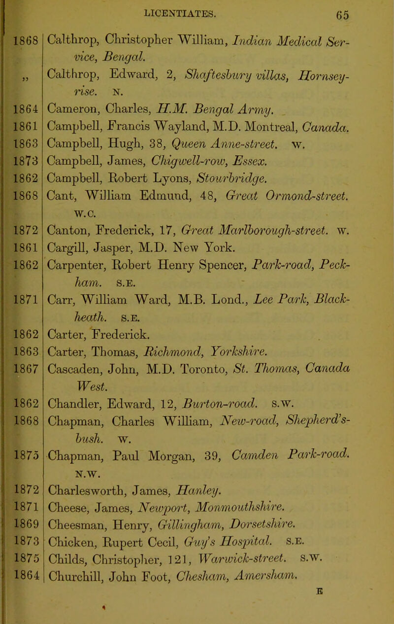 1868 J) 1864 1861 1863 1873 1862 1868 1872 1861 1862 1871 1862 1863 1867 1862 1868 1875 1872 1871 1869 1873 1875 1864 Calthrop, Christopher William, Indian Medical Ser- vice, Bengal. Calthrop, Edward, 2, Shaftesbury villas, Hornsey- nse. N. Cameron, Charles, H.M. Bengal Army, Campbell, Francis Way land, M.D. Montreal, Canada. Campbell, Hugh, 38, Queen Anne-street. w. Campbell, James, Chigwell-row, Essex. Campbell, Robert Lyons, Stourbridge. Cant, William Edmund, 48, Great Ormond-street. w.c. Canton, Frederick, 17, Great Marlborough-street. w. Cargill, Jasper, M.D. New York. Carpenter, Robert Henry Spencer, Park-road, Peck- ham. S.E. Carr, William Ward, M.B. Lond., Lee Park, Black- heath. S.E. Carter, Frederick. Carter, Thomas, Richmond, Yorkshire. Cascaden, John, M.D. Toronto, St. Thomas, Canada West. Chandler, Edward, 12, Burton-road. s.w. Chapman, Charles William, New-road, Shefherd’s- bush. w. Chapman, Paul Morgan, 39, Camden Park-road. N.W. Charlesworth, James, Hanley. Cheese, James, Newport, Monmouthshire. Cheesman, Henry, Gillingham, Do7'setshire. Chicken, Rupert CecU, Guy’s Hospital, s.e. Childs, Christopher, 121, War wick-street, s.w. Churchill, John Foot, Chesham, Amersham. E