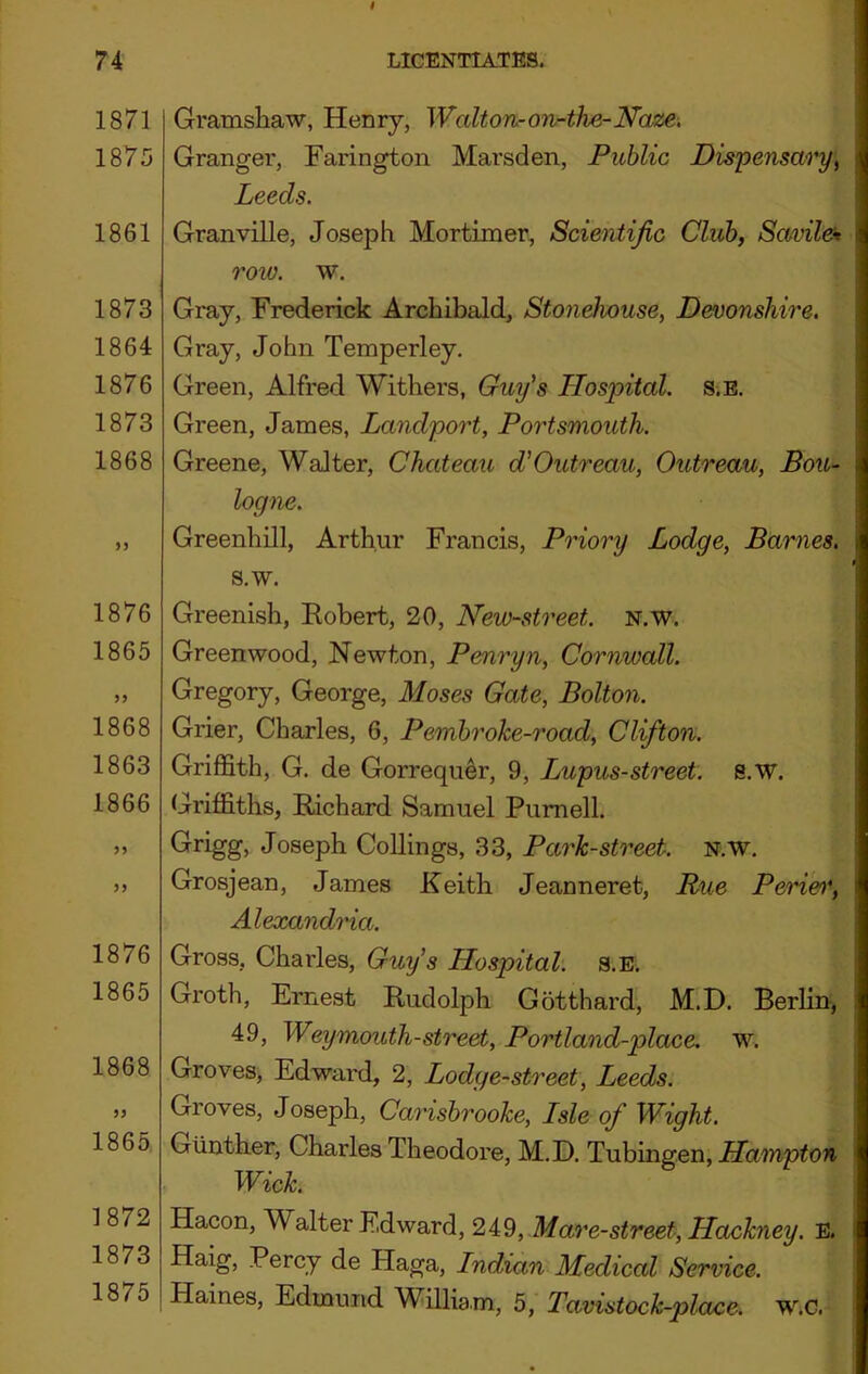 1871 1875 1861 1873 1864 1876 1873 1868 1876 1865 1868 1863 1866 1876 1865 1868 1865 1872 1873 1875 Gramsliaw, Henry, Walton-on-ihe-Naze. Granger, Farington Marsden, Public Dispensary^ Leeds. Granville, Joseph Mortimer, Scientific Club, Savilek row. w. Gray, Frederick Archibald, Stonehouse, Devonshire. Gray, John Temperley. Green, Alfred Withers, Guy's Hospital. s.E. Green, James, Landport, Portsmouth. Greene, Walter, Chateau d’Outreau, Outreau, Bou- logne. Greenhill, Arthur Francis, Priory Lodge, Barnes. s.w. Greenish, Eobert, 20, New-street. N.w, Greenwood, Newton, Penryn, Cornwall. Gregory, George, Moses Gate, Bolton. Grier, Charles, 6, Pembroke-road, Clifton. Griffith, G. de Gorrequ^r, 9, Lupus-street, s.w. Griffiths, Bichard Samuel Purnell. Grigg, Joseph CoUings, 33, Park-street, n.w. Grosjean, James Keith Jeanneret, Rue Pene\\ Alexandra. Gross, Charles, Guy’s Hospital. s.E. Groth, Ernest Budolph Gotthard, M.D. Berlin, 49, Weymouth-street, Portland-place. w. Groves, Edward, 2, Lodge-street, Leeds. Groves, Joseph, Carisbrooke, Lsle of Wight. Gunther, Charles Theodore, M.D. Tubingen, Wick. Hacon, Walter Edward, 249, Mare-street, Haxikney. E, Haig, Percy de Haga, Lndian Medical Service. Haines, Edmund William, 5, Tavistock-place. w.C.