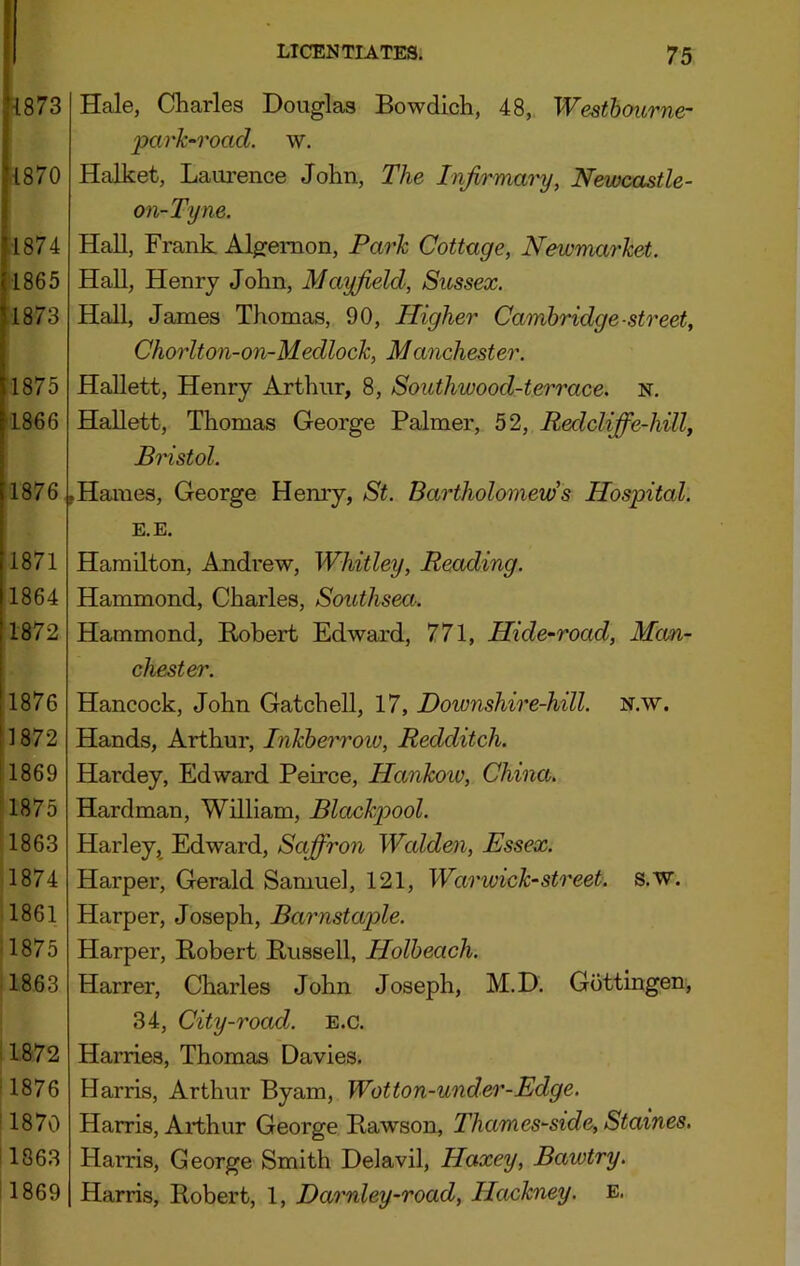 {873 1870 1874 1865 1873 1875 ■1866 1876 Hale, Charles Douglas Bowdich, 48, Westhourne- park-road. w. Halket, Laurence John, The Infirmary, Newcastle- on-Tyne. Hall, Frank Algernon, Park Cottage, Newmarket. Hall, Henry John, Mayfield, Sussex. Hall, James Thomas, 90, Higher Cambridge-street, Chorlton-on-Medlock, Manchester. HaUett, Henry Arthur, 8, Southwood-terrace. n. Hallett, Thomas George Palmer, 52, Redcliffe-hill, Bristol. Haines, George Henry, St. Bartholomew's Hospital. 1871 1864 1872 1876 1872 11869 11875 1863 1874 1861 ■1875 1863 .1872 1876 ’ 1870 !1863 ! 1869 E.E. Hamilton, Andrew, Whitley, Reading. Hammond, Charles, Southsea. Hammond, Robert Edward, 771, Hide-road, Man- chester. Hancock, John Gatchell, 17, Downshire-hill. N.w. Hands, Arthur, Inkherroiv, Redditch. Hardey, Edward Peirce, Hankoiv, China. Hardman, William, Blackpool. Harley,^ Edward, Sajfiron Wcdden, Essex. Harper, Gerald Samuel, 121, Warwick-street, s.w. Harper, Joseph, Barnstaple. Harper, Robert Russell, Holheach. Harrer, Charles John Joseph, M.D. Gottingen, 34, City-road. e.c. Harries, Thomas Davies. Harris, Arthur Byam, Wotton-under-Edge. Harris, Arthur George Rawson, Thames-side, Staines. Harris, George Smith Delavil, Haxey, Bawtry. Harris, Robert, 1, Darnley-road, Hackney, e.