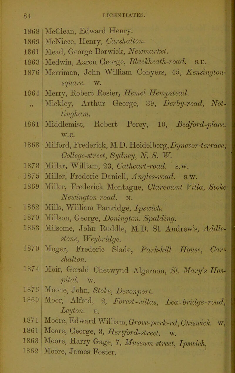 1868 1869 1861 1863 1876 1864 1861 1868 1873 1875 1869 1862 1870 1863 1870 1874 1876 1869 1871 1861 1863 1862 McCleaii, Edward Henry. McNiece, Henry, Carshalton. Mead, George Borwick, Newmarket. Medwin, Aaron George, Blackheath-road. s.e. Merriman, John William Conyers, 45, Kensingtoii- sqiiare. w. Merry, Robert Rosier, Ilemel Hempstead. Mickley, Arthur George, 39, Derhy-road, Not- tingham. MiddlemLst, Robert Percy, 10, Bedford-place. w.c. Milford, Frederick, M.D. Heide\\)Grg,Dynevor-terrace; College-street, Sydney, N. S. W. Millar, William, 23, Cathcart-road. s.w. Miller, Frederic Daniell, Angles-road. s.w. Miller, Frederick Montague, Claremont Villa, Stoke Newington-road. n. Mills, William Partridge, Ipswich. Millson, George, Donington, Spalding. Milsome, John Ruddle, M.D. St. Andrew’s, Addle- stone, Weyhridge. Moger, Frederic Slade, Park-Mil House, Car’^ sludton. Moir, Gerald Chetwynd Algenion, St. Mary's Hos- pital. w. Moone, John, Stoke, Devonport. Moor, Alfred, 2, Forest-villas. Lea-bridge-road, Leyton, e. Moore, Edward William, Grove-ptark-ixl, Ckisivick. w, ■ Moore, George, 3, Hertford-street. w. Moore, Harry Gage, 7, Museum-street, Ipswich, Moore, James Foster.