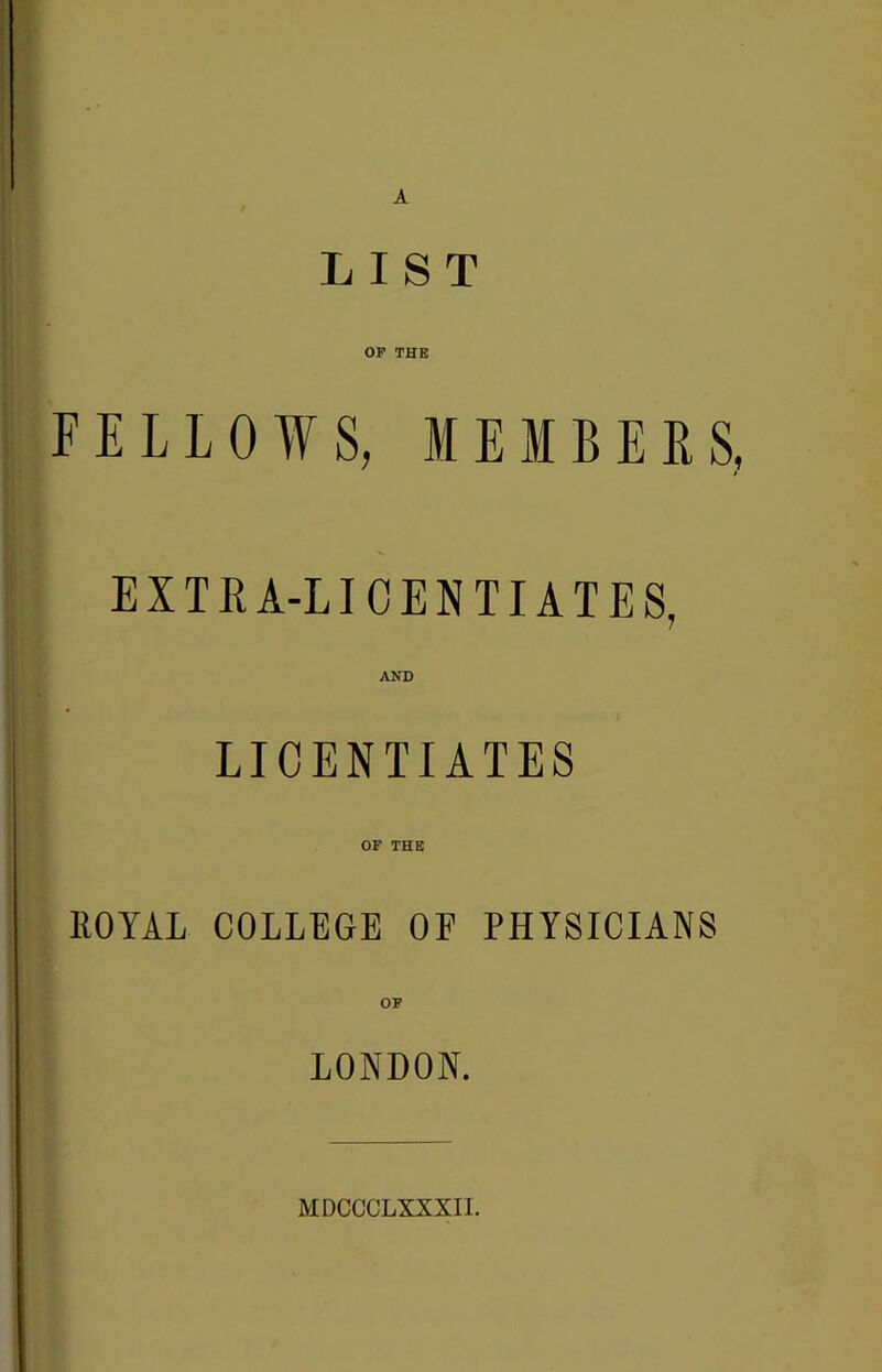 A LIST OP THE FELLOWS, MEMBERS EXTRA-LICENTIATES, AJfD LICENTIATES or THE KOYAL COLLEGE OF PHYSICIANS OP LONDON. MDCCCLXXXIL