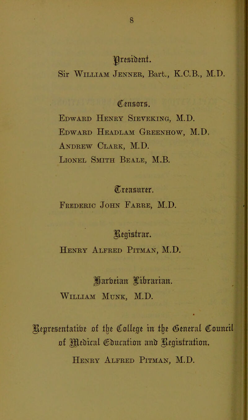 ^resxbitit. Sir William Jenner, Bart., K.C.B., M.D. Ctnsors. Edward Henry Sieveking, M.D. Edward Headlam Greenhow, M.D. Andrew Clark, M.D. Lionel Smith Beale, M.B. Cr^asiiriir. Frederic John Farre, M.D. ^^gtsfrar. Henry Alfred Pitman, M.D. ParbHait |!iljrarian. William Munk, M.D. ^cprcs^atatibi uf i\iz €alhQt m ^^nTral Couiml uf Ulcbical ^barafurit anb glt^rsfratioa. Henry Alfred Pitman, M.D.