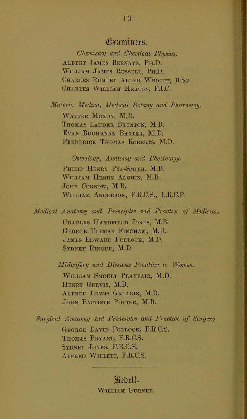 Chemistry and Chemical Physics. Albert James Bernays. Ph.D. William James Russell, Ph.D. Charles Rumley Alder Wright, D.Sc. Charles William Heaton, F.I.C. Materia Medica., Medical Botany and Pharmacy. Walter Moxon, M.D. Thomas Lauder Brunton, M.D. Evan Buchanan Baxter, M.D. Frederick Thomas Roberts, M.D. Osteology., Anatomy and Physiology. Philip Henry Pye-Smith. M.D. William Henry Alchin, M.B. John Curnow, M.D. William Anderson, F.R.C.S., L.R.C.P. Medical Anatomy and Principles and Practice of Medicine. Charles Handfield Jones, M.B. George Tupman Fincham, M.D. James Edavard Pollock, M.D. Sydney Ringer, M.D. Midwifery and Diseases Peculiar to Women. William Smoult Playfair, M.D. Henry Gervis, M.D. Alfred Lewis Galabin, M.D. John Baptiste Potter, M.D. Surgical Anatomy and Principles and Practice of Surgery. George David Pollock, F.R.C.S. Thomas Bryant, F.R.C.S. Sydney Jones, F.R.C.S. Alfred Willett, F.R.C.S. William Gurner.