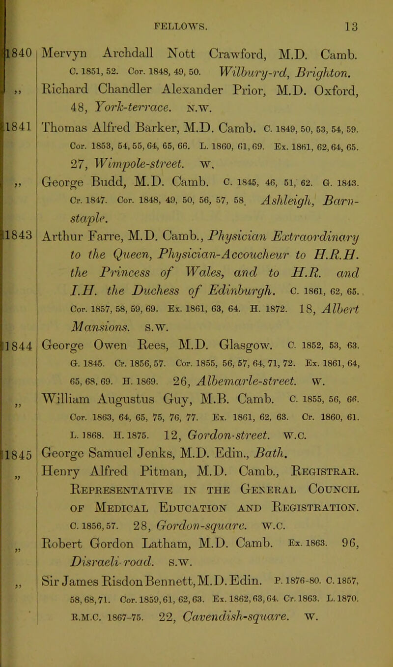 Mervyn Arclidall Nott Crawford, M.D. Camb. c. 1851,52. Cor. 1848,49,50. WUhury-vd, Brighton. Richard Chandler Alexander Prior, M.D. Oxford, 48, Yorh-terrace. n.w. Thomas Alfred Barker, M.D. Camb. c. i849,50, 63, 54,59. Cor. 1853, 54, 55, 64, 65, 66. L. 1860, 61, 69. Ex. 1861, 62,64, 65. 27, Wimpole-street. w. George Biidd, M.D. Camb, c. i84s, 46, 5i, 62. g. i843. Cr. 1847. Cor. 1848, 49, 50, 56, 57, 68. Ashlcigh, Bciril- staple. Arthur Farre, M.D, Camb., Physician Extraordinary to the Queen, Physician-Accoucheur to H.R.H. the Pnncess of Wales, and to H.R. and I.H. the Duchess of Edinburgh, c. i86i, 62, 65. Cor. 1857, 58, 59, 69. Ex. 1861, 63, 64. H. 1872. 18, Albert Mansions, s.w. George Owen Rees, M.D. Glasgow, c. i852, 53, 63. G. 1845. Cr. 1856, 57. Cor. 1855, 56, 67, 64, 71, 72. Ex. 1861, 64, 65,68,69. H. 1869. 26, Albemarlc-street. w. William Augustus Guy, M.B. Camb. c. 1855, 56, 66. Cor. 1863, 64, 65, 75, 76, 77. Ex. 1861, 62, 63. Cr. 1860, 61. L. 1868. H. 1875. 12, Gordon-Street, w.c. George Samuel Jenks, M.D. Edin., Bath. Henry Alfred Pitman, M.D. Camb., Registrar. Representative in the General Council OF Medical Education and Registration. c. 1856,57. 28, Gordon-square, w.c. Robert Gordon Latham, M.D. Camb. Ex. i863. 9G, Disraeli-road. s.w. Sir James RisdonBermett,M.D. Edin. P.1876-80, c. 1857, 58,68,71. Cor. 1859,61, 62,63. Ex. 1862,63,64. Cr. 1863. L.1870. R.M.c. 1867-75. 22, Cuvendish-square. w.