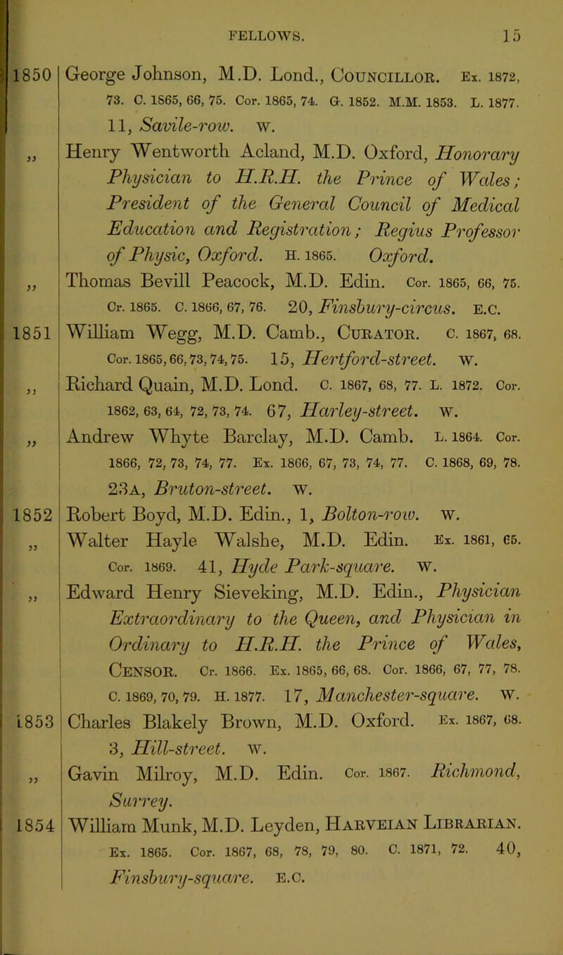 George Johnson, M.D. Lond,, Councillor. Ex. 1872, 73. C. 1865, 66, 75. Cor. 1865, 74. G. 1852. AI.M. 1853. L. 1877. 11, Savile-row. w. Henry Wentworth Acland, M.D. Oxford, Honorary Physician to H.R.H. the Prince of Wales; President of the General Council of Medical Education and Registration; Regius Professor of Physic, Oxford, h. i865. Oxford. Thomas Bevill Peacock, M.D. Edin, Cor. i865, 66, 75. Cr. 1865. c. 1866,67,76. 20, Finsbury-circus. E.C. William Wegg, M.D. Camb,, Curator, c. i867, 68. Cor. 1865,66,73,74,75. 15, Hertford-Street, w. Pichard Quain, M.D, Lond. c. i867, 68, 77. l. i872. Cor. 1862,63,64,72,73,74. , Harley-Street, w. Andrew Whyte Barclay, M.D. Camb. l. i864. Cor. 1866, 72, 73, 74, 77. Ex. 1866, 67, 73, 74, 77. C. 1868, 69, 78. 23a, Bruton-street. w, Pobert Boyd, M.D. Edin., 1, Bolton-roio. w. Walter Hayle Walshe, M.D. Edin. Ex. i86i, 65. Cor. 1869. 41, Hyde Park-square, w. Edward Henry Sieveking, M.D. Edin,, Physician Extraordinary to the Queen, and Physician in Ordinary to H.R.H. the Prince of Wales, Censor. Cr. 1866. Ex. 1S65, 66, 68. Cor. 1866, 67, 77, 78. c. 1869,70,79. H. 1877. l7, Manchester-square. w. Charles Blakely Brown, M.D. Oxford. Ex. i867, 68. 3, Hill-street, w. Gavin Milroy, M.D. Edin. Cor. 1867. Richmond, Surrey. WiUiarn Munk, M.D. Leyden, Harveian Librarian. Ex. 1865. Cor. 1867, 68, 78, 79, 80. C. 1871, 72. 40, Finshury-square. E.C.