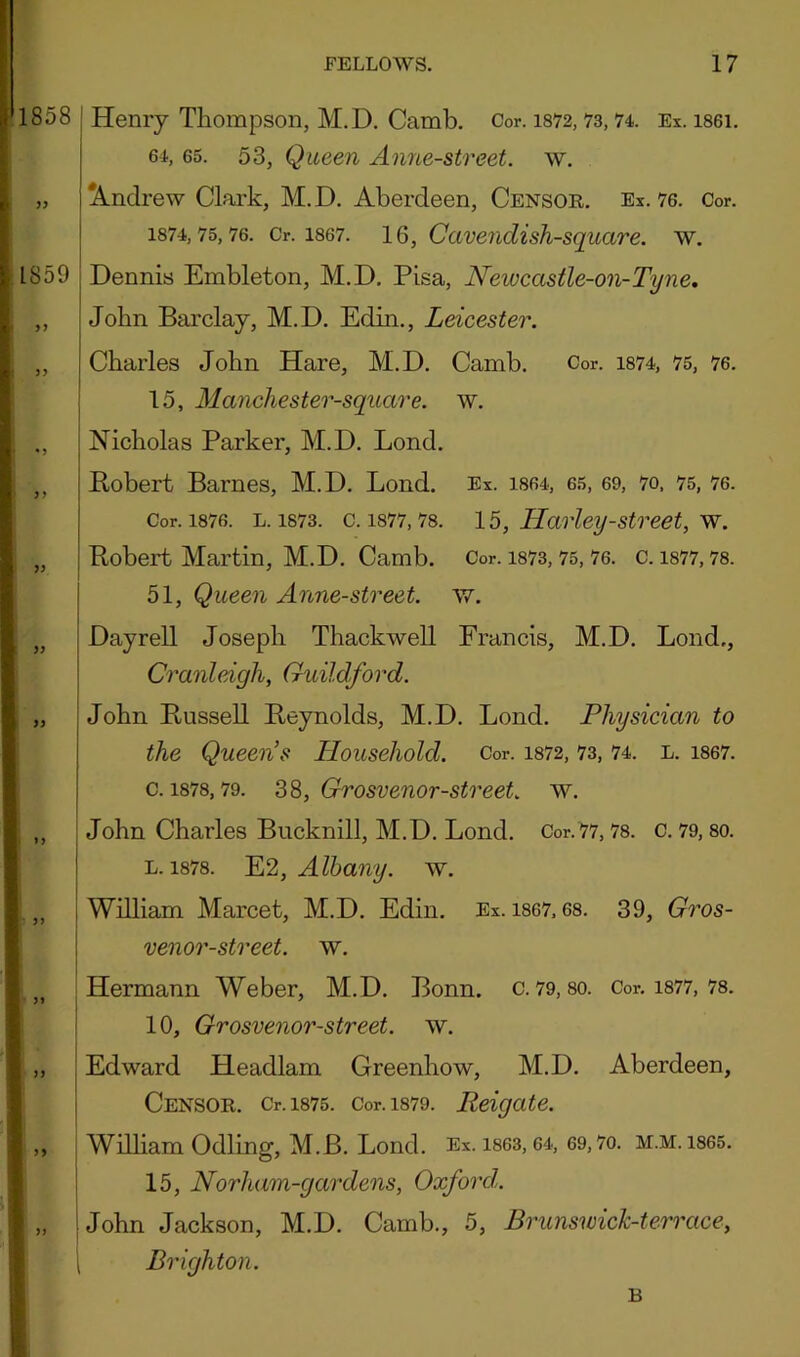 858 Henry Thompson, M.D. Camb. Cor. i872,73,74. Ex. i86i. 64, 65. 53, Queen Anne-street. w. „ Andrew Clark, M.D. Aberdeen, Censor. Ex. 76. Cor. 1874,75,76. Or. 1867. 16, Caveiidish-square. w. 859 Dennis Embleton, M.D. Pisa, Neivcastle-on-Tyne, ,, John Barclay, M.D. Edin., Leicester. „ Charles John Hare, M.D. Camb. Cor. i874, 75, 76. 15, Manchester-square. w. ,, Nicholas Parker, M.D. Lend. ,, Bobert Barnes, M.D. Bond. Ex. iS64, 65, 69, 7o, 75, 76. Cor. 1876. L. 1873. c. 1877,78. 15, Harley-Street, w. „ Robert Martin, M.D. Camb. Cor. 1873, 75, 76. c. 1877,78. 51, Queen Anne-street. w. ,, Dayrell Joseph Thackwell Francis, M.D. Loud., Cranleigh, Guildford. „ John Russell Reynolds, M.D. Bond. Physician to the Queen’s Household. Cor. i872, 73, 74. l. i867. c. 1878,79. SS, Grosvenor-street. w. ,, John Charles Bucknill, M.D. Bond. Cor.77,78. c. 79, 80. L. 1878. ~E12, Albany, w. ,, William Marcet, M.D. Edin. Ex. 1867,68. 39, Gros- venor-street. w. ,, Hermann Weber, M.D. Bonn. c. 79,80. Cor. i877, 78. 10, Grosvenor-street. w. „ Edward Headlam Greenhow, M.D. Aberdeen, Censor. Cr.i875. Cor.i879. Reigate. ,, William Odling, M.B. Bond. Ex. 1863, 64, 69,7o. m.m. 1865. 15, Norham-gardens, Oxford. „ John Jackson, M.D. Camb., 5, Brunswick-terrace, \ Brighton. B