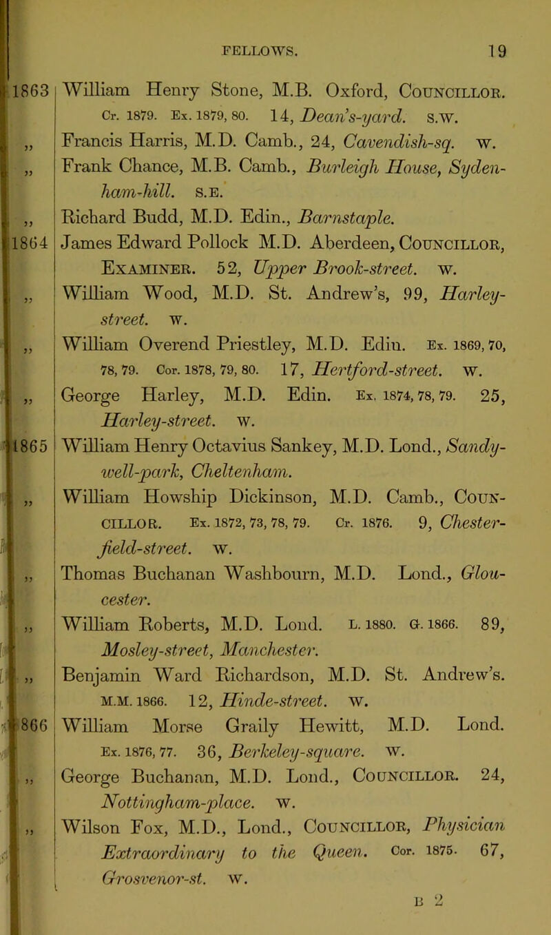 William Henry Stone, M.B. Oxford, Councilloe. Cr. 1879. Ex. 1879,80. \A, Deaii's-yavd. s.w. Francis Harris, M.D. Camb., 24, Cavendish-sq. w. Frank Chance, M.B. Camb., Burleigh House, Syden- ham-hill. S.E. Richard Budd, M.D. Edin., Barnstaple. James Edward Pollock M.D. Aberdeen, Councillor, Examiner. 52, Upper Brook-street, w. [ William Wood, M.D. St. Andrew’s, 99, Harley- I street, w. WiUiam Overend Priestley, M.D. Edin. Ex. i869,7o, 78,79. Cor. 1878, 79,80. 17, Hcrtford-street. w. George Harley, M.D. Edin. Ex. i874,78,79. 25, Harley-street. w. William Henry Octavius Sankey, M.D. Bond., Sandy- well-parh, Cheltenham. William Howship Dickinson, M.D. Camb., Coun- cillor. Ex. 1872, 73, 78, 79. Cr. 1876. 9, CJiester- jield-street, w. Thomas Buchanan Washbourn, M.D. Lond., Glou- cester. Wilham Roberts, M.D. Loud. l. i880. o. i866. 89, Mosley-street, Manchester. Benjamin Ward Richardson, M.D. St. Andi'ew’s. M.M. 1866. \2, Hinde-street. w. William Morse Graily Hewitt, M.D. Lond. Ex. 1876,77. Berkeley-square, w. George Buchanan, M.D. Lond., Councillor. 24, Nottingham-place. w. Wilson Fox, M.D., Lond., Councillor, Physician Extraordinary to the Queen. Cor. i875 . 67, ^ Grosvenoi'-st. w. 15 2