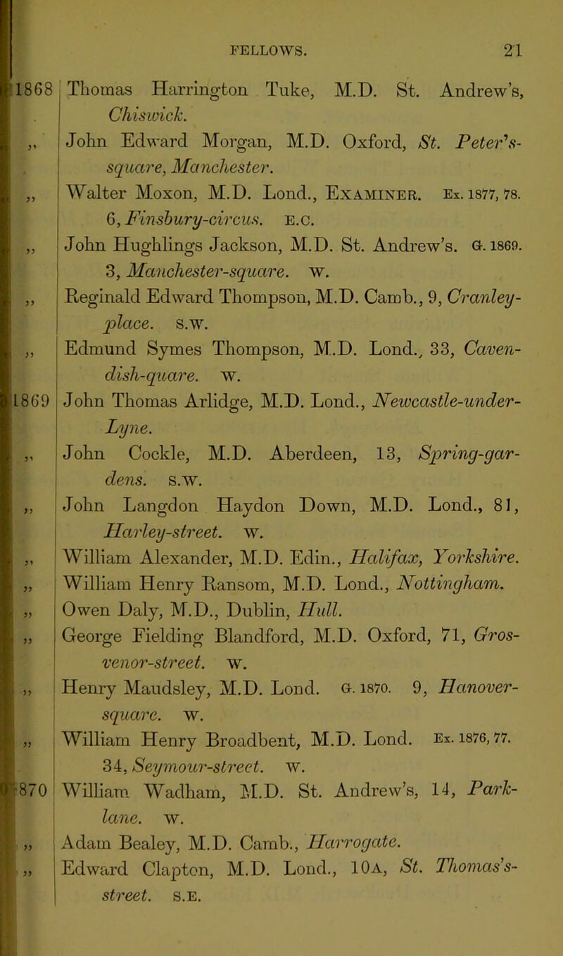 1868 3’ 3> J3 3 3 I860 3’ f i ( ” ! ” » 33 33 0 870 33 33 Thomas Harrington Tuke, M.D. St. Andrew’s, Chiswick. John Edward Morgan, M.D. Oxford, St. Peter\s- square, Manchester. Walter Moxon, M.D. Lond., Examiner. Ex. i877, 78. 6, Finshury-circiLs. e.c. John Hnghlings Jackson, M.D. St. Andrew’s. G. 1869. 3, Manchester-square. w. Reginald Edward Thompson, M.D. Camb., 9, Cranley- place. s.w, Edmund Sjmes Thompson, M.D. Lond., 33, Caven- dish-quare. w. John Thomas Arlidge, M.D. Lond., Newcastle-under- Lyne. John Cockle, M.D. Aberdeen, 13, Spring-gar- dens. s.w, John Langdon Haydon Down, M.D. Lond., 81, Harley-street. w. William Alexander, M.D, Edin., Halifax, Yorkshire. William Henry Ransom, M.D. Lond., Nottingham. Owen Daly, M.D., Dublin, Hull. George Fielding Blandford, M.D. Oxford, 71, Gros- venor-street. w. Henry Maudsley, M.D, Lond. G- 187o. 9, Hanover- square. w. William Henry Broadbent, M.D. Lond. Ex. 1876,77. 34, Seymour-street. w. William Wadham, M.D. St. Andrew’s, 14, Park- lane. w. Adam Bealey, M.D. Camb., Harrogate. Edward Clapton, M.D. Lond., 10a, St. Thomas's- street. s.e.