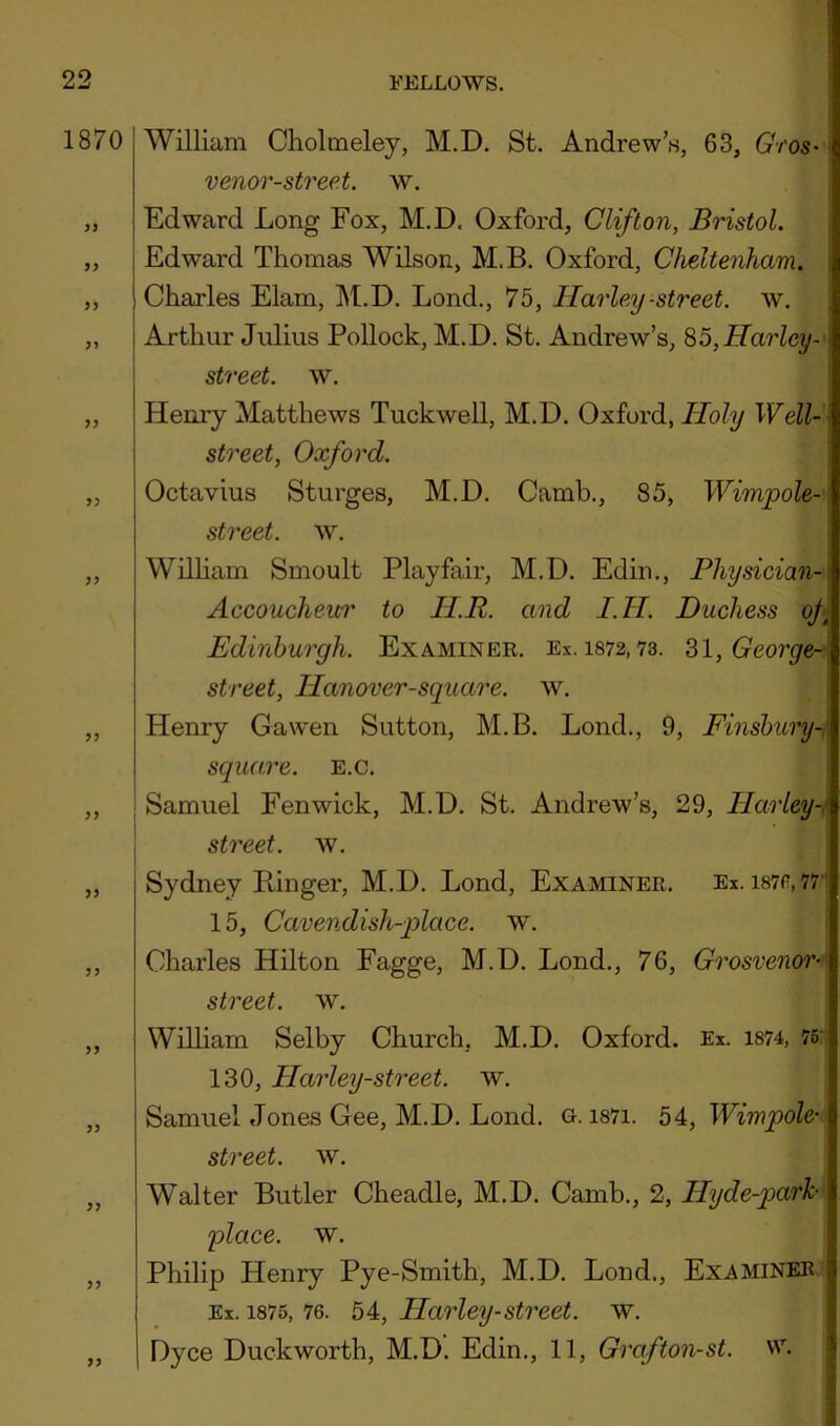 1870 9} 99 99 99 99 99 99 99 William Cholmeley, M.D. St. Andrew’s, 63, Gfos-\ venor-street. w. Edward Long Fox, M.D. Oxford, Clifton, Bristol. ; Edward Thomas Wilson, M.B. Oxford, Cheltenham, i Charles Elam, M.D. Lond., 75, Harley -street, w. { Arthur Julius Pollock, M.D. St. Andrew’s, 85,Harley~' street, w. Henry Matthews Tuckwell, M.D. Oxford, Holy Well- street, Oxford. Octavius Sturges, M.D. Camb., 85, Wimpole- street. w. WUHam Smoult Playfair, M.D. Edin., Physician- Accoucheur to HR. and I.H. Duchess of Edinburgh. Examiner. Ex. 1872,73. ^l, George-' street, Hanover-square. w. Henry Gawen Sutton, M.B. Lond., 9, Finshury- square. e.c. j Samuel Fenwick, M.D. St. Andrew’s, 29, Harley-. I street, w. 1 Sydney Ringer, M.D. Lond, Examiner. Ex. i87p,771 15, Cavendish-qolace. w. Charles Hilton Fagge, M.D. Lond., 76, Grosvenor-\ street, w. William Selby Church, M.D. Oxford. Ex. i874, 76' 130, Harley-street. w. Samuel Jones Gee, M.D. Lond. G. i87i. 54, Wimpole- street, w. Walter Butler Cheadle, M.D. Camb., 2, Hyde-parh place, w. Philip Henry Pye-Smith, M.D. Lond., Examiner. Ex. 1875, 76. 54, Harley-street. w. Dyce Duckworth, M.D. Edin., 11, Grafton-st. vv.