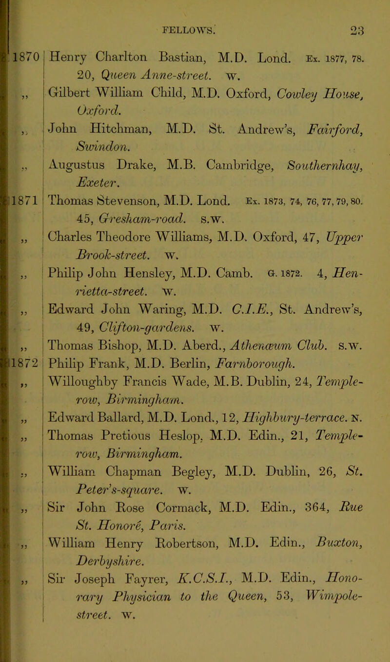 18701 Henry Charlton Bastian, M.D. Bond. Ex. i877, 78. j 20j Queen Anne-street. w. „ Gilbert William Child, M.D. Oxford, Cowley House, Oxford. ,, ; John Hitchman, M.D. St. Andrew’s, Fairford, Swindon. 1871 1872 yy yy Augustus Drake, M.B. Cambridge, Southernhay, Exeter. Thomas Stevenson, M.D. Bond. Ex. i873, 74, 76,77,79,80. 45, Gresham-road. s.w. Charles Theodore Williams, M.D. Oxford, 47, Upper Brook-street, w. Philip John Hensley, M.D. Camb. g. 1872. 4, Hen- Hetta-street. w. ! Edward John Waring, M.D. C.I.E., St. Andrew’s, 49, Clifton-gardens, w. ! Thomas Bishop, M.D. Aberd., Athenceum Club. s.w. I Philip Frank, M.D. Berlin, Farnhorough. I Willoughby Francis Wade, M.B. Dublin, 24, J'einple- i roiv, Birmingham. Edward Ballard, M.D. Bond., 12, Highbury-terrace. N. Thomas Pretious Heslop, M.D. Edin., 21, Temple- I row, Birmingham. 1 William. Chapman Begley, M.D. Dublin, 26, St. I Peter's-square. w. Sir John Bose Cormack, M.D. Edin., 364, Rue I St. Honore, Paris. William Henry Bobertson, M.D. Edin., Buxton, \ Derbyshire. Sii- Joseph Fayrer, K.C.S.I., M.D. Edin., Hono- 1 rary Physician to the Queen, 53, Wimpole- ! street, w.