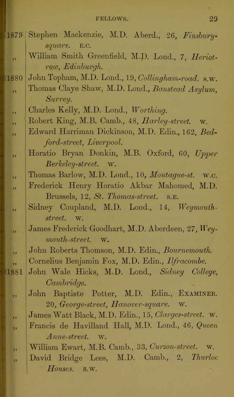 1879 3) 1880 Stephen Mackenzie, M.D, Aberd., 26, Finsburij- square. E.c. William Smith Greenfield, M.D. Lond., 7, Ileriot- row, Edinburgh. John Topham, M.D. Lond., 19, Collingliam-road. s.w. Thomas Claye Shaw, M.D. Lond., Banstead Asylum, 33 33 33 1881 33 33 Surrey. Charles Kelly, M.D. Lond., Worthing. ' Robert King, M.B. Camb., 48, Harley-street, w. Edward Harriman Dickinson, M.D. Edin., 162, Bed- ford-street, Liverpool. Horatio Bryan Donkin, M.B. Oxford, 60, Upper BerJceley-street. w. Thomas Barlow, M.D. Lond., 10, Montague-st. w.c. Frederick Henry Horatio Akbar Mahomed, M.D. Brussels, 12, St. Thomas-street. s.e. Sidney Coupland, M.D. Lond., 14, Weymouth- street. w. James Frederick Goodhart, M.D. Aberdeen, 27, Wey- mouth-street. w. John Roberts Thomson, M.D. Edin., Bournemouth. Cornehus Benjamin Fox, M.D. Edin., Ilfracombe. John Wale Hicks, M.D. Lond., Sidney College, Cambmdge. John Baptiste Potter, M.D. Edin., Examiner. 20, George-street, Hanover-square. w. James Watt Black, M.D. Edin., 15, Clarges-street. w. Francis de Havilland Hall, M.D. Lond., 46, Queen Anne-street. w. William Ewart, M.B. Camb., 33, Curzon-street, w. David Bridge Lees, M.D. Camb., 2, Thurloc Houses, s.w.