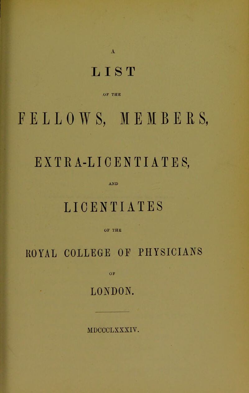 A LIST OF THE FELLOWS, MEMBERS, EXTRA-LICENTIATES, AND LICENTIATES OF THS ROYAL COLLEGE OF PHYSICIANS OF LONDON. MDCCCLXXXIV.