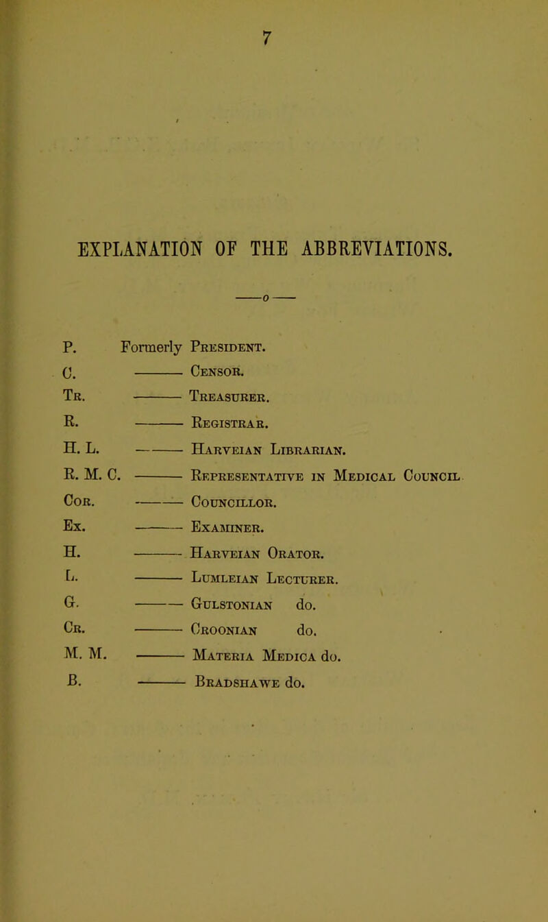 EXPLANATION OF THE ABBREVIATIONS. P. C. Tk. R. H. L. R. M. C. Cor. Ex. H. L. G. Cr. M. M. B. Fonnerly President. Censor. Treasurer. Registrar. Harveian Librarian. Representative in Medical Council ■ Councillor. Examiner. Harveian Orator. Lumleian Lectltier. Gulstonian do. Croonian do. Materia Medica do. Bradshawe do.