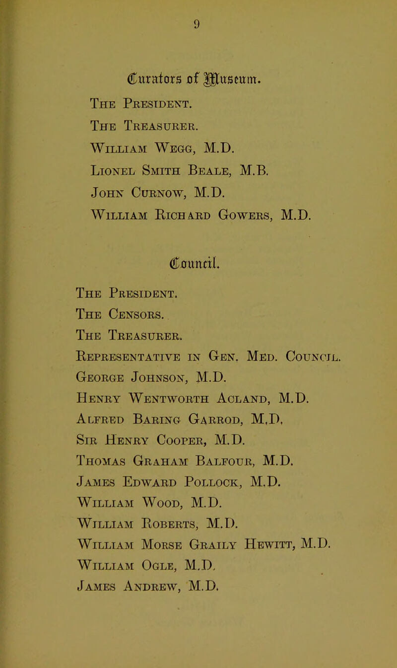 Curators of gtuscum. The President. The Treasurer. William Wegg, M.D. Lionel Smith Beale, M.B. John Curnow, M.D. William Richard Gowers, M.D. Cuundl. The President. The Censors. The Treasurer. Representative in Gen. Med. Council. George Johnson, M.D. Henry Wentworth Aoland, M.D. Alfred Baring Garbod, M.D, Sir Henry Cooper, M.D. Thomas Graham Balfour, M.D. James Edward Pollock, M.D. William Wood, M.D. William Roberts, M.D. William Morse Graily Hewitt, M.D. William Ogle, M.D. James Andrew, M.D.