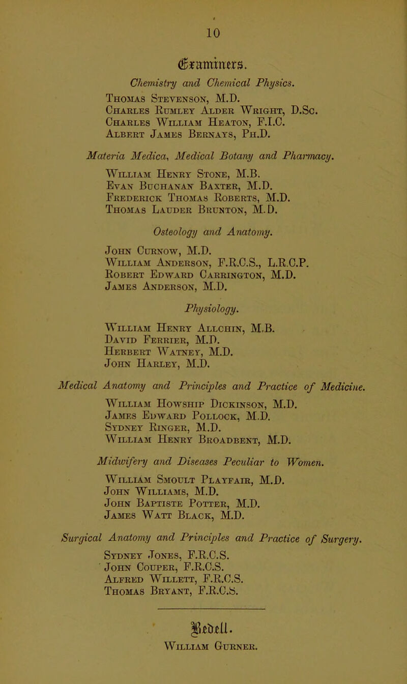 (^jfamxners. Chemistry and Chemical Physics. Thojias Stevenson, M.D. Charles Rumley Alder Wright, D.Sc. Charles William Heaton, F.I.C. Albert James Bernays, Ph.D. Materia Medica, Medical Botany and Pharmacy. William Henry Stone, M.B. Evan Bdchanan Baxter, M.D. Frederick Thomas Roberts, M.D. Thomas Lauder Brunton, M.D. Osteology and Anatomy. John Curnow, M.D. William Anderson, F.R.C.S., L.R.C.P. Robert Edward Carrington, M.D. James Anderson, M.D. Physiology. William Henry Allchin, M.B. David Ferrier, M.D. Herbert Watney, M.D. John Harley, M.D. Medical Anatomy and Principles and Practice of Medicine. William Howship Dickinson, M.D. James Edward Pollock, M.D. Sydney Ringer, M.D. William Henry Broadbent, M.D. Midwifery and Diseases Peculiar to Women. William Smodlt Playfair, M.D. John Williams, M.D. John Baptiste Potter, M.D. James Watt Black, M.D. Surgical Anatomy and Principles and Practice of Surgery. Sydney Jones, F.R.C.S. John Couper, F.R.C.S. Alfred Willett, F.R.C.S. Thomas Bryant, F.R.C.S. William Gurner.