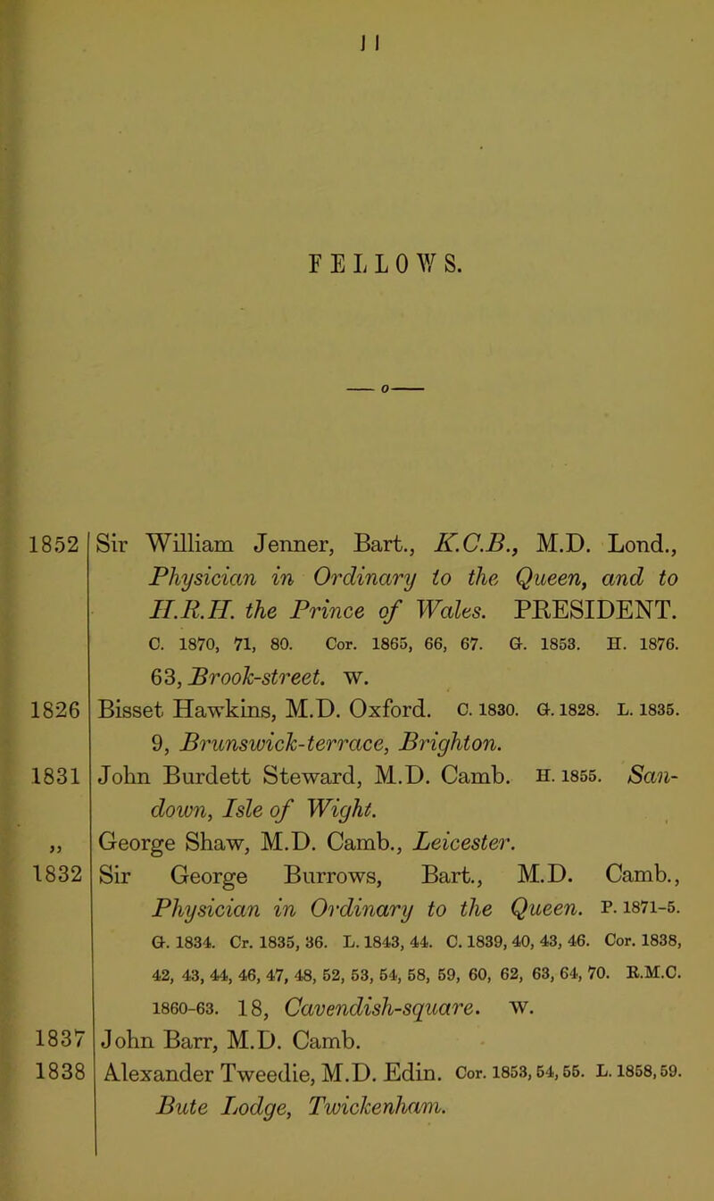 1852 1826 1831 1832 Sir William Jenner, Bart., K.C.B., M.D. Lond,, Physician in Oi'dinary to the Queen, and to lI.R.H. the Prince of Wales. PEESIDENT. C. 1870, 71, 80. Cor. 1865, 66, 67. G. 1853. H. 1876. 63, Prook-street. w. Bisset Hawkins, M.D. Oxford, c. i830. G. 1828. l. 1835. 9, Brunswick-terrace, Brighton. John Burdett Steward, M.D. Camb. h. i855. San- down, Isle of Wight. George Shaw, M.D. Camb., Leicester. Sir George Burrows, Bart., M.D. Camb., Physician in Ordinary to the Queen, p. i87i-5. G. 1834. Cr. 1835, 36. L. 1843, 44. C. 1839, 40, 43, 46. Cor. 1838, 42, 43, 44, 46, 47, 48, 52, 53, 64, 58, 69, 60, 62, 63, 64, 70. E.M.C. 1860-63. 18, Cavendish-square, w. 1837 John Barr, M.D. Camb. 1838 Mexander Tweedie, M.D. Edin. Cor. 185.3,64,56. l. 1858,59. Bute Lodge, Twickenham.