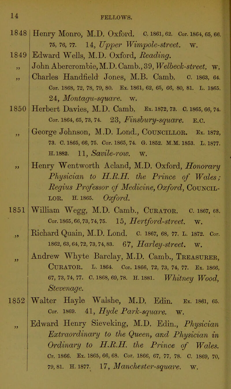 Henry Monro, M.D. Oxford, c. i86i, 62. Cor. i864,65,66. 75, 76, 77. 14, Upper Wimpole-street. w. Edward Wells, M.D. Oxford, Reading. John Abercrombie, M.D. Camb., 39, Welheck-street. w, Charles Handheld Jones, M.B. Camb. o. i863, 64. Cor. 1868, 72, 78, 79, 80. Ex. 1861, 62, 65, 66, 80, 81. L. 1865. 24, Montagu-square. w. Herbert Davies, M.D. Camb. Ex. i872,73. 0. i865,66,74. Cor. 1864,65,73,74. 23, Fiushury-square, e.c. George Johnson, M.D. Lond., Councilloe. Ex. i872, 73. C. 1865, 66, 75. Cor. 1865, 74. G. 1852. M.M. 1853. L. 1877. h.1882. 11, Savile-row. w. Henry Wentworth Acland, M.D. Oxford, Honorary Physician to H.R.H. the Prince of Wales; Regius Professor of Medicine, Oxford, Council- LOE. H. 1865. Oxford. William Wegg, M.D. Camb., Cueatoe. c. i867, 68. Cor. 1865,66,73,74,75. 15, Hertford-Street, w. Eichard Quain, M.D. Lond. c. i867, 68, 77. l. i872. Cor. 1862,63,64,72,73,74,83. 67, Harley-Street, w. Andrew Whyte Barclay, M.D. Camb., Teeasueee, Cueatoe. l. i864. Cor. i866, 72, 73, 74, 77. Ex. 1866, 67, 73, 74, 77. C. 1868, 69, 78. H. 1881. Whitney Wood, Stevenage. Walter Hayle Walshe, M.D. Edin. Ex. i86i, 65. Cor. 1869. 41, Hyde Park-square, w. Edward Henry Sieveking, M.D. Edin., Physician Extraordinary to the Queen, and Physician in Ordinary to H.R.H. the Prince of Wales. Cr. 1866. Ex. 1865, 66, 68. Cor. 1866, 67, 77, 78. C. 1869, 70,
