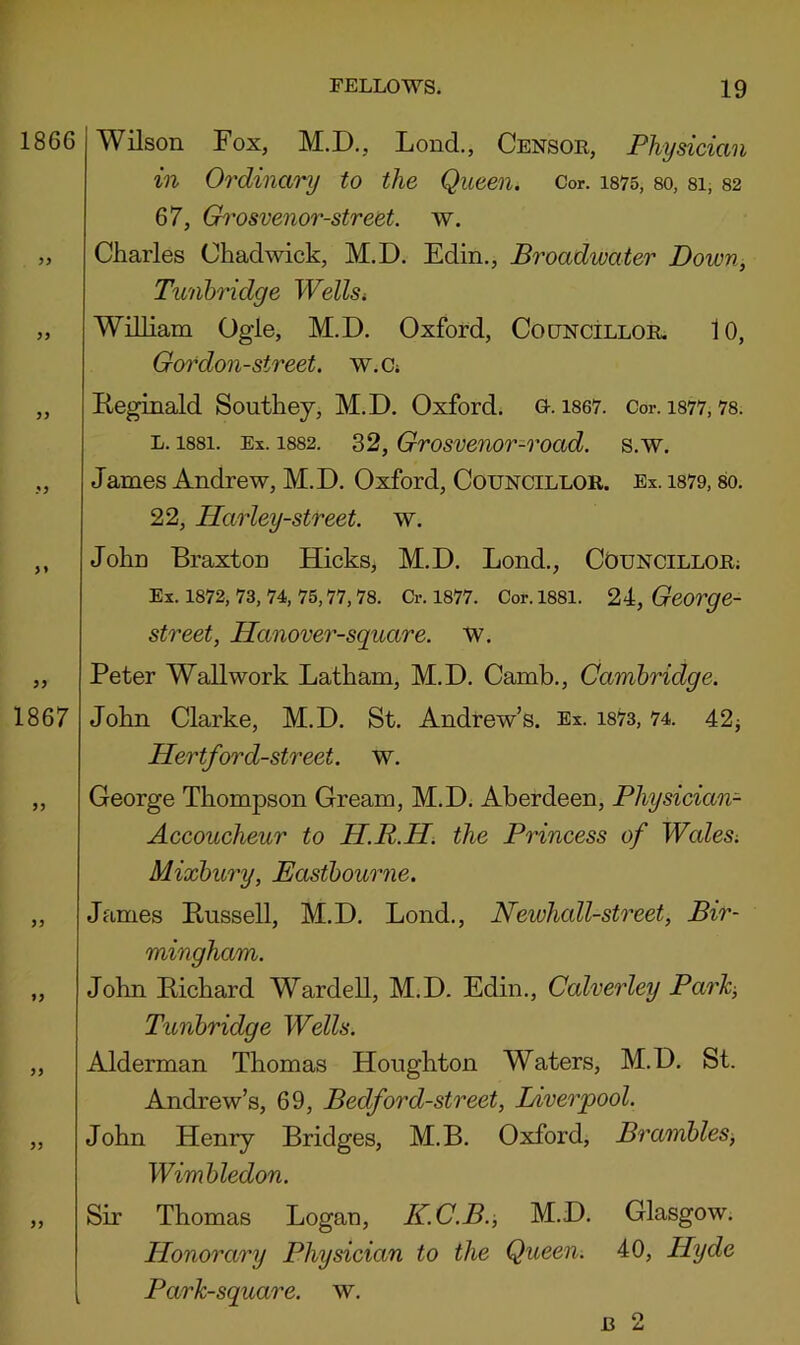 1866 >9 99 9 9 >* 99 1867 99 99 99 99 99 99 Wilson Fox, M.D., Lond., Censor, Physician in Ordinary to the Queen. Cor. is75, so, si, S2 67, Gh'osvenor-street. w. Charles Chadwick, M.D. Edin., Broadwater Down, Tunbridge Wellsi William Ogle, M.D. Oxford, CooNciLLOE, lO, Gordon-street. w.a Reginald Southey, M.D. Oxford. G. is67. Cor. is77,7s. L. issi. Ex. 1SS2. 32, Grosvenor-road. s.w. James Andrew, M.D. Oxford, Councillor. Ex. is79, so. 22, Harley-street. w. John Braxton Hicks, M.D. Bond., Councillor; Ex. 1872, 73, 74, 75,77,78. Cr. 1877. Cor. 1881. 24, George- street, Hanover-square. w. Peter Wall work Latham, M.D. Camb., Cambridge. John Clarke, M.D. St. Andrew’s. Ex. 1873, 74. 42j Hertford-street. w. George Thompson Gream, M.D. Aberdeen, Physician- Accoucheur to H.R.H, the Princess of Wales. Mixbury, Eastboumie. James Russell, M.D. Lond., Newhall-street, Bir- mingham. John Richard Warded, M.D. Edin., Calverley Park, Tunbridge Wells. Alderman Thomas Houghton Waters, M.D. St. Andrew’s, 69, Bedford-street, Liverpool. John Henry Bridges, M.B. Oxford, Brambles, Wimbledon. Sir Thomas Logan, K.C.B., M.D. Glasgow. Honorary Physician to the Queen. 40, Hyde Park-square, w. i