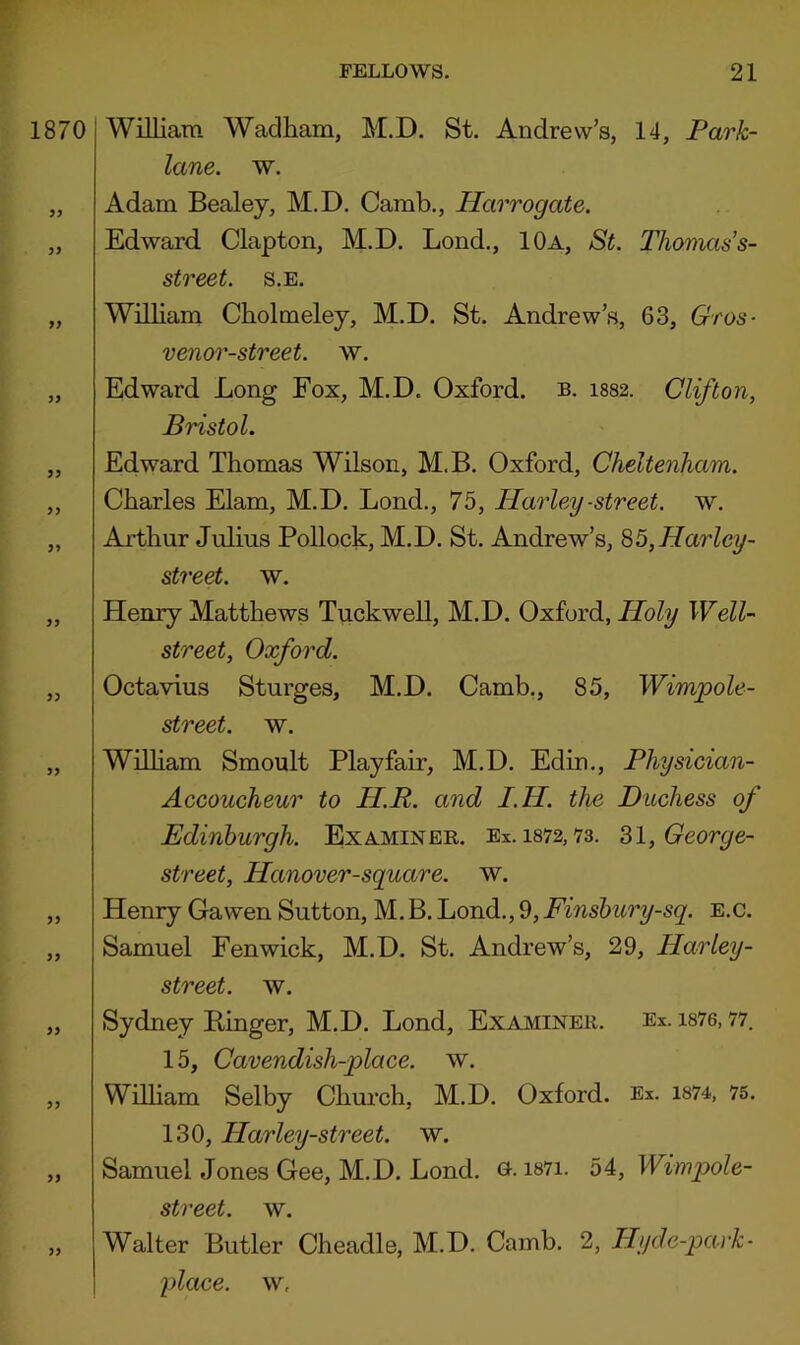 1870 >> 3> >) 9J 99 99 99 99 99 99 99 99 99 99 99 99 William Waclham, M.D. St. Andrew’s, 14, Park- lane. w. Adam Bealey, M.D. Camb., Harrogate. Edward Clapton, M.D. Lond., 10a, St. Thomas’s- street. s.e. William Cbolmeley, M.D. St. Andrew’s, 63, Gros- venor-street. w. Edward Long Fox, M.D. Oxford, b. 1882. Clifton, Bristol. Edward Thomas Wilson, M.B. Oxford, Cheltenham. Charles Elam, M.D. Lond., 75, Harley -street, w. Arthur Julius Pollock, M.D. St. Andrew’s, S5,Harley- street. w. Henry Matthews Tvickwell, M.D. Oxford, iJoZy Well- street, Oxford. Octavius Sturges, M.D. Camb., 85, Wimpole- street. w. Wilham Smoult Playfair, M.D. Edin., Physician- Accoucheur to HR. and I.H. the Duchess of Edinburgh. Examiner. Ex. i872,73. '^l,George- street, Hanover-square. w. Henry Gawen Sutton, M. B. Lond., 9, Finshury-sq. e.c. Samuel Fenwick, M.D. St. Andrew’s, 29, Harley- street. w. Sydney Binger, M.D. Lond, Examiner. Ex. i876, 77. 15, Cavendish-place, w. William Selby Chm'ch, M.D. Oxford. Ex. i874, 75. 130, Harley-street. w. Samuel Jones Gee, M.D. Lond. G. i87i. 54, Wimpole- street. w. Walter Butler Cheadle, M.D. Camb. 2, Hyd e-park- place, w,