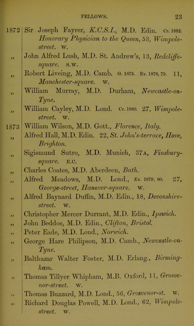1872 99 99 1873 99 99 99 99 99 ty Sir Joseph Fayrer, K.C.S.I., M.D. Edin. Cr. i882. Honorary Physician to the Queen, 53, Wimpole- street. w. John Alfred Lush, M.D. St. Andrew’s, 13, Redcliffe- square. s.w. Kobert Liveing, M.D. Camb. g. i873. Ex. i878,79. 11, Manchester-square. w. William Murray, M.D. Durham, Newcastle-on- Tyne. Wilham Cayley, M.D. Lend. Cr. i880. 27, Wimpole- street. w. William Wilson, M.D. Gott., Florence, Italy. Alfred HaU, M.D. Edin. 22, St. John's-terrace, Hove, Brighton. Sigismund Sutro, M.D. Munich, 37a, Finsbury- square. e.c. Charles Coates, M.D. Aberdeen, Bath. Alfred Meadows, M.D. Lond., Ex. i879, so. 27, George-street, Hanover-square. w. Alfred Baynard Dufifin, M.D. Edin., 18, Devonshire- street. w. Christopher Mercer Durrant, M.D. Edin., Ipswich. John Beddoe, M.D. Edin., Clifton, Bristol. Peter Eade, M.D. Loud., Norwich. George Hare Phihpson, M.D. Camb., Newcastle-on- Tyne. Balthazar Walter Foster, M.D. Erlang., Birming- ham. Thomas Tillyer Whipham, M.B. Oxford, 11, Orosve- nor-street. w. ,, Thomas Buzzard, M.D. Lond., 5G, Grosvenor-st. w. „ Bichard Douglas Powell, M.D. Lond., 62, Wimpole- ! street, w.