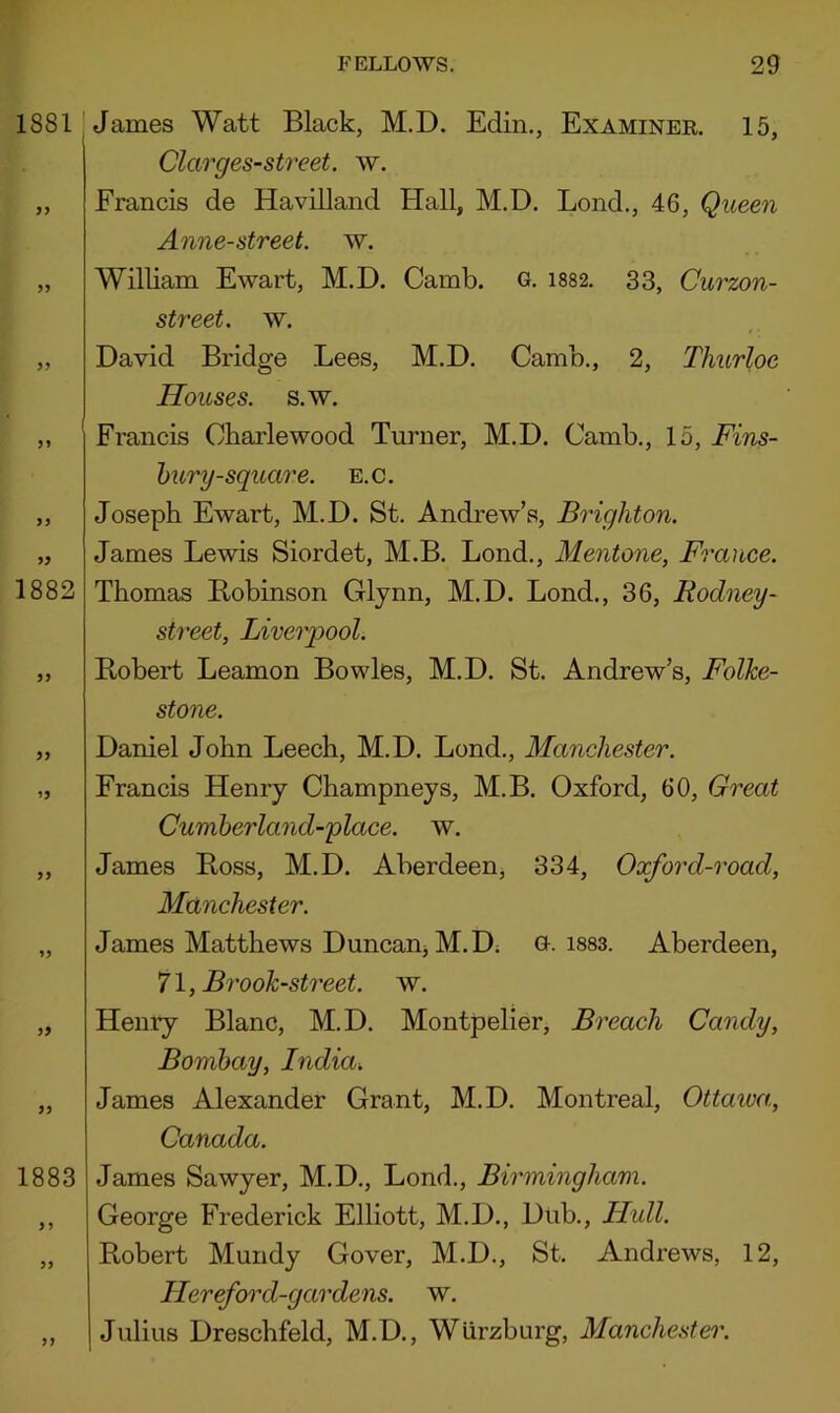 1881 iy 99 1882 99 1883 99 James Watt Black, M.D. Edin., Examiner. 15, Clarges-street. w. Francis de Havilland Hall, M.D, Lend., 46, Queen Anne-street. w. William Ewart, M.D. Camb. o. i882, 33, Curzon- street. w. David Bridge Lees, M.D. Camb,, 2, Thurloe Houses, s.w. Francis Obarlewood Turner, M.D. Camb,, 15, Fins- hury-square, e.c. Joseph Ewart, M.D. St. Andrew’s, Brighton. James Lewis Siordet, M.B. Lond., Mentone, France. Thomas Bobinson Glynn, M.D. Lond., 36, Rodney- street, Liverpool. Robert Leamon Bowles, M.D. St. Andrew’s, Folke- stone. Daniel John Leech, M.D. Lond., Manchester. Francis Henry Champneys, M.B. Oxford, 60, Great Cumberland-place. w, James Ross, M.D. Aberdeen, 334, Oxford-road, Manchester. James Matthews Duncanj M.D; o. isss. Aberdeen, 71, Brook-sti'eet. w. Henry Blanc, M.D. Montpelier, Breach Candy, Bombay, India. James Alexander Grant, M.D, Montreal, Ottawa., Canada. James Sawyer, M.D., Lond., Birmingham. George Frederick Elliott, M.D., Dub., Hull. Robert Mundy Gover, M.D., St. Andrews, 12, Hereford-gardens. w. Julius Dreschfeld, M.D., Wurzburg, Manche.'iter.