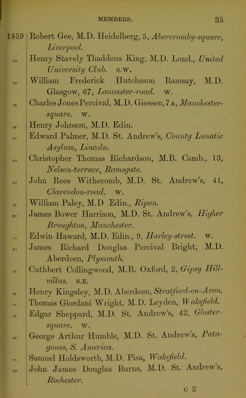 1859 yy yy yy yy yy yy yy yy yy yy y» yy yy yy yy yy y y yy Robert Gee, M.D. Heidelberg, 5, Ahercromby-square, Liverpool. Henry Stavely Thaddeus King, M.D. Lond., United University Club. s.w. William Frederick Hutcheson Ramsay, M.D. Glasgow, 67, Lancaster-road. w. Charles JonesPercival, M.D. Giessen, 7a, Manchester- square. w. Henry Johnson, M.D. Edin. Edward Palmer, M.D. St. Andrew’s, County Lunatic Asylum, Lincoln. Christopher Thomas Richardson, M.B. Camb., 13, Nelson-terrace, Ramsgate. John Rees Withecomb, M.D. St. Andrew’s, 41, Clarendon-road. w. William Paley, M.D Edin., Ripon. James Bower Harrison, M.D. St. Andrew’s, Higher Broughton, Manchester. Edwin Haward, M.D. Edin., 9, Harley-street. w. James Richard Douglas Percival Bright, M.D. Aberdeen, Plymouth. Cuthbert Collingwood, M.B. Oxford, 2, Gip>sy Hill- villas. S.E. Henry Kingsley, M.D. Aberdeen, Stratford-on-Avon. Thomas Giordani Wright, M.D. Leyden, Wah^eld. Edgar Sheppard, M.D. St. Andrew’s, 42, Gloster- square, w. George Arthur Humble, M.D. St. Andrews, Pata- gones, S. America. Samuel Holdsworth, M.D. Pisa, Wakefield. John James Douglas Burns, M.D. St. Andrews, Rochester.