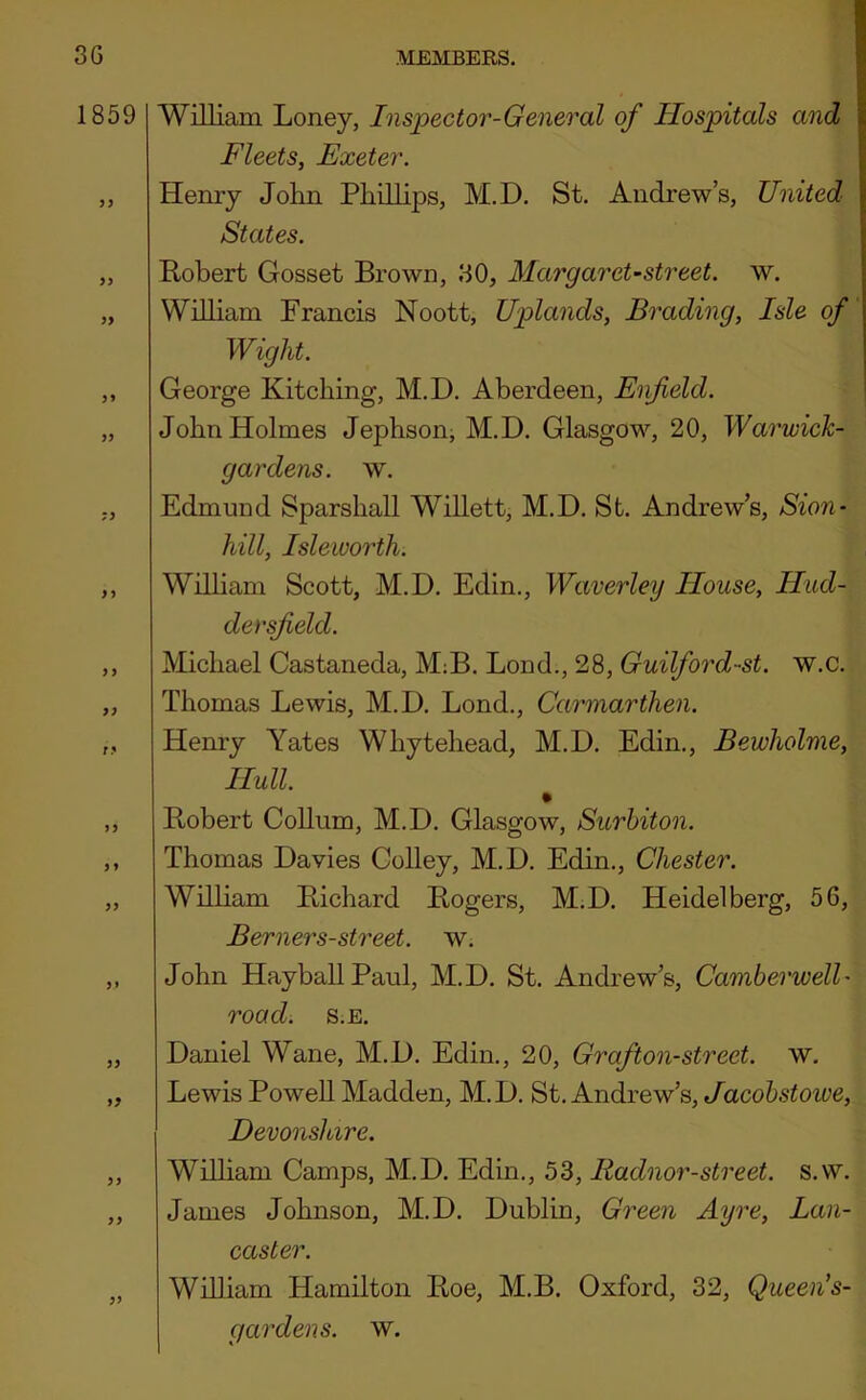 1859 y} }> )> >> yy s y y y yy ry yy y y yy yy yy yy yy yy yy William Loney, Inspector-General of Hospitals and Fleets, Exeter. Henry John Phillips, M.D. St. Andrew’s, United- States. Robert Gosset Brown, 30, MargarcUstreet. w. William Francis Noott, Uplands, Brading, Isle of Wight. George Kitching, M.D. Aberdeen, Enfield. John Holmes Jephson, M.D. Glasgow, 20, Warwick- gardens. w. Edmund Sparshall Willett, M.D. St. Andrew’s, Sion- hill, Isleworth. Wilham Scott, M.D. Edin., Waverley House, Hud- dersfield. Michael Castaneda, M;B. Bond., 28, Guilford-st. w.c. Thomas Lewis, M.D. Lend., Carmarthen. Henry Yates Whytehead, M.D. Edin., Bewholme, Hull. Robert Collum, M.D. Glasgow, Surbiton. Thomas Davies Colley, M.D. Edin., Chester. William R,ichard Rogers, M.D. Heidelberg, 56, Berners-street, w. John HayballPaul, M.D. St. Andrew’s, Camberwell- road. s.E. Daniel Wane, M.D. Edin., 20, Grafton-street, w. Lewis PoweU Madden, M.D. St. Andrew’s, Jacobstowe, Devonslare. Wilham Camps, M.D. Edin., 53, Radnor-street. s.w. James Johnson, M.D. Dublin, Green Ayre, Lan- caster. William Hamilton Roe, M.B. Oxford, 32, Queen's- gardens. w.