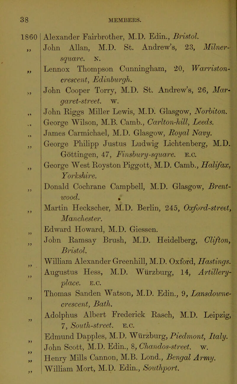 1860 99 99 99 Alexander Fairbrother, M.D. Edin., Bristol. John Allan, M.D. St. Andrew’s, 23, Milner- square. N. Lennox Thompson Cunningham, 20, Warriston- crescent, Edinburgh. John Cooper Torry, M.D. St. Andrew’s, 26, Mar- garet-street. w. John Eiggs MiUer Lewis, M.D. Glasgow, Norhiton. George Wilson, M.B. Camb., Carlton-hill, Leeds. James Carmichael, M.D. Glasgow, Royal Navy. George Phihpp Justus Ludwig Lichtenberg, M.D. Gottingen, 47, Finsbury-square, e.c. George West Royston Piggott, M.D. Camb., Halifax, Yorkshire. Donald Cochrane Campbell, M.D. Glasgow, Brent- wood. • Martin Heckscher, M.D. Berlin, 245, Oxford-street, Manchester. Edward Howard, M.D. Giessen. John Bamsay Brush, M.D. Heidelberg, Clifton, Bristol. WiUiam Alexander Greenhill, M.D. Oxford, Hastings. Augustus Hess, M.D. Wiirzburg, 14, Artillery- place. E.c. Thomas Sanden Watson, M.D. Edin., 9, Lansdowne- crescent, Bath. Adolphus Albert Frederick Rasch, M.D. Leipzig, 7, South-street, e.c. Edmund Dapples, M.D. Wurzburg, Piedmont, Italy. John Scott, M.D. Edin., 8, Chandos-street. w. Henry Mills Cannon, M.B. Lond., Bengal Army. William Mort, M.D. Edin., Southport.