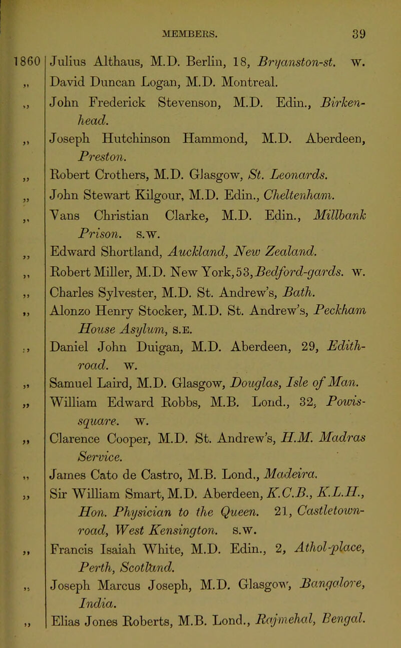 860 Julius Althaus, M.D. Berlin, 18, Bryanston-st. w. David Duncan Logan, M.D. Montreal. John Frederick Stevenson, M.D. Edin., Birken- head. >5 >1 > J >> Joseph Hutchinson Hammond, M.D. Aberdeen, Preston. Robert Crothers, M.D. Glasgow, St. Leonardos. John Stewart Kilgour, M.D. Edin., Cheltenham. Yans Christian Clarke, M.D. Edin., Millbank Prison, s.w. Edward Shortland, Auckland, New Zealand. Robert Miller, M.D. New York,b^,Bedford-gards. w. Charles Sylvester, M.D. St. Andrew’s, Bath. Alonzo Henry Stocker, M.D. St. Andrew’s, Peckham House Asylum, s.e. Daniel John Duigan, M.D. Aberdeen, 29, Edith- road. w. Samuel Laird, M.D. Glasgow, Douglas, Isle of Man. William Edward Robbs, M.B. Loud., 32, Poivis- square. w. Clarence Cooper, M.D. St. Andrew’s, H.M. Madras Service. James Cato de Castro, M.B. Lond., Madeira. Sir WiUiam Smart, M.D. Aberdeen, K.C.B., K.L.H., Hon. Physician to the Queen. 21, Castletown- road. West Kensington, s.w. Francis Isaiah White, M.D. Edin., 2, Athol-place, Perth, ScotlUnd. Joseph Marcus Joseph, M.D. Glasgov^, Bangalore, India. Elias Jones Roberts, M.B. Lond., Rajmehal, Bengal.