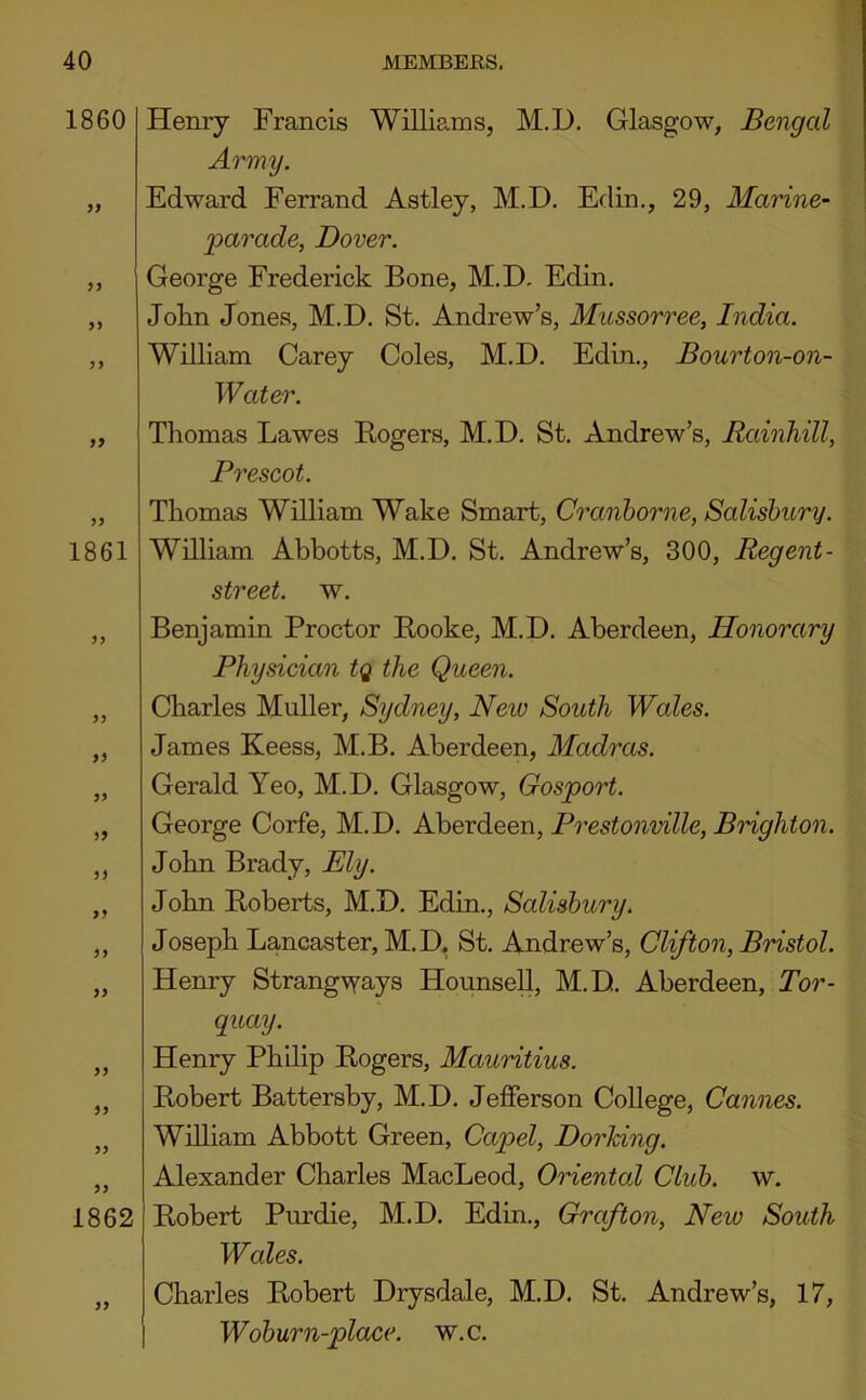 1860 79 99 99 99 99 1861 99 99 99 99 99 99 99 99 99 99 99 99 1862 99 Henry Francis Williams, M.D. Glasgow, Bengal Army. Edward Ferrand Astley, M.D. Edin., 29, Marine- 2^arade, Dover. George Frederick Bone, M.D, Edin. John Jones, M.D. St. Andrew’s, Mussorree, India. William Carey Coles, M.D. Edin., Bourton-on- W ater. Thomas Lawes Rogers, M.D. St. Andrew’s, Rainhill, Prescot. Thomas William Wake Smart, Cranhorne, Salisbury. William Abbotts, M.D. St. Andrew’s, 300, Regent- street. w. Benjamin Proctor Rooke, M.D. Aberdeen, Honorary Physician tq the Queen. Charles Muller, Sydney, New South Wales. James Keess, M.B. Aberdeen, Madras. Gerald Yeo, M.D. Glasgow, Gosport. George Corfe, M.D. Nherdeon, Pi'cstonville, Brighton. John Brady, Ely. John Roberts, M.D. Edin., Salisbury. Joseph Lancaster, M.D. St. Andrew’s, Clifton, Bristol. Henry Strang\Yays HounseU, M.D. Aberdeen, Tor- quay. Henry Philip Rogers, Mauritius. Robert Battersby, M.D. Jefferson College, Cannes. William Abbott Green, Capel, Dorhing. Alexander Charles MacLeod, Oriental Club. w. Robert Purdie, M.D. Edin., Grafton, New South Wales. Charles Robert Drysdale, M.D. St. Andrew’s, 17, Woburn-place. w.c.