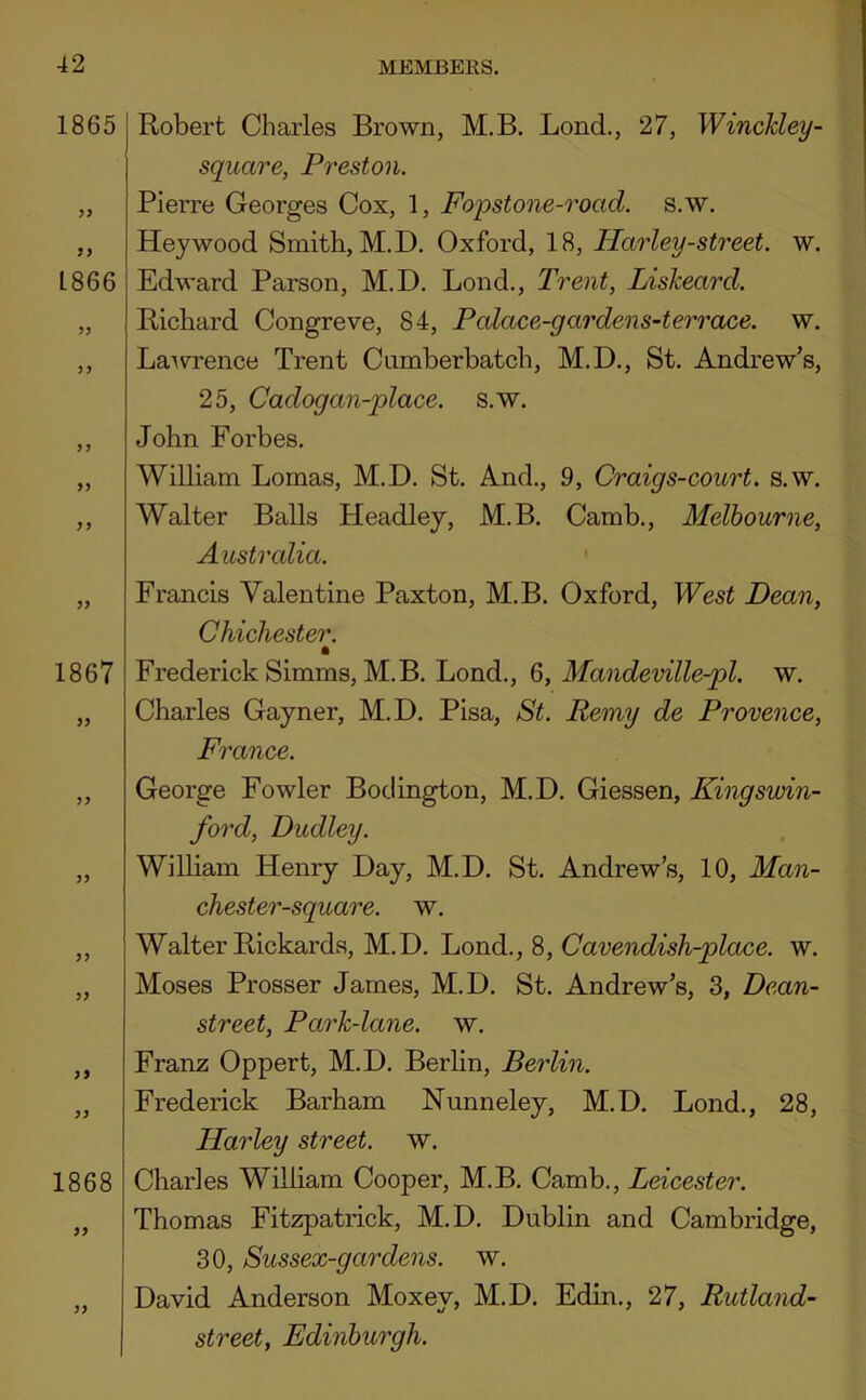 1865 9> 1866 35 53 55 55 35 55 1867 55 35 59 55 1868 55 55 Robert Charles Brown, M.B. Bond., 27, Winckley- square, Preston. Pierre Georges Cox, 1, Fopstone-road. s.w. Hey wood Smith, M.D. Oxford, 18, Harley-street, w. Edward Parson, M.D. Bond., Trent, Liskeard. Richard Congreve, 84, Polace-gardens-terrace, w. Bawrence Trent Cumberbatch, M.D., St. Andrew’s, 25, Cadogan-place. s.w. John Forbes. William Bomas, M.D. St. And., 9, Craigs-court. s.w. Walter Balls Headley, M.B. Camb., Melbourne, Australia. Francis Valentine Paxton, M.B. Oxford, West Dean, Chichester. Frederick Simms, M.B. Bond., 6, Mandeville-pl, w. Charles Gayner, M.D. Pisa, St. Remy de Provence, France. George Fowler Boclington, M.D. Giessen, Kingswin- ford, Dudley. William Henry Day, M.D. St. Andrew’s, 10, Man- chester-square. w. Walter Rickards, M.D. Bond., 8, Cavendish-place, w. Moses Prosser James, M.D. St. Andrew’s, 3, Dean- street, Park-lane. w. Franz Oppert, M.D. Berlin, Berlin. Frederick Barham Nunneley, M.D. Bond., 28, Harley street, w. Charles William Cooper, M.B. Camb., Leicester. Thomas Fitzpatrick, M.D. Dublin and Cambridge, 30, Sussex-gardens. w. David Anderson Moxey, M.D. Edin., 27, Rutland- street, Edinburgh.