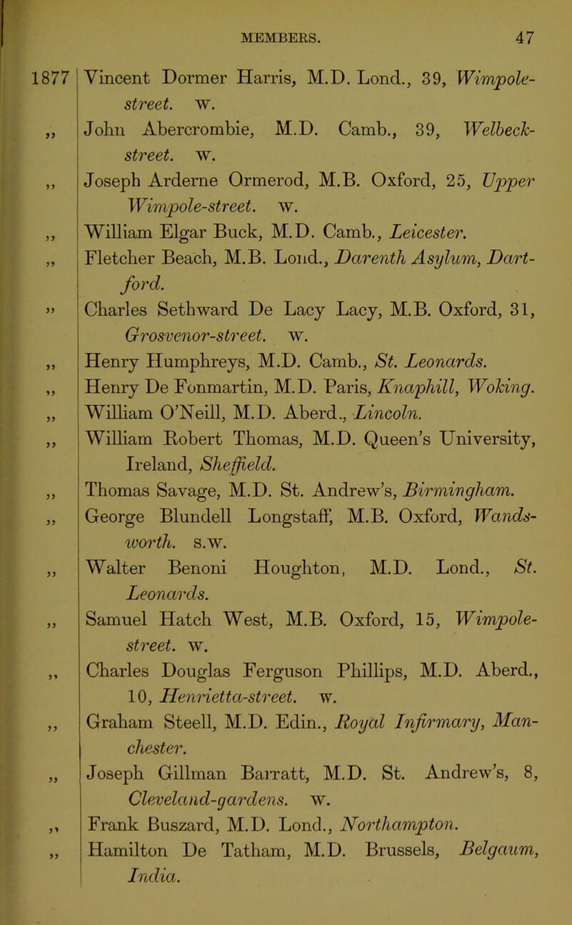 1877 99 Vincent Dormer Harris, M.D. Lond., 39, Wimpole- street. w. John Abercrombie, M.D. Camb., 39, Welbeck- street. w. Joseph Arderne Ormerod, M.B. Oxford, 25, Upper Wimpole-street. w. William Elgar Buck, M.D. Camb., Leicester. Fletcher Beach, M.B. Loud., Darenth Asylum, Dart- ford. Charles Seth ward De Lacy Lacy, M.B. Oxford, 31, Grosvenor-street. w. Henry Humphreys, M.D. Camb., St. Leonards. Henry De Fonmartin, M.D. Paris, Knaphill, Woking. William O’Neill, M.D. Aberd., Lincoln. WiUiam Robert Thomas, M.D. Queen’s University, Ireland, Sheffield. Thomas Savage, M.D. St. Andrew’s, Birmingham. George Blundell LongstafiP, M.B. Oxford, Wands- worth. s.w. Walter Benoni Houghton, M.D. Lond., St. Leonards. Samuel Hatch West, M.B. Oxford, 15, Wimpole- street. w. Charles Douglas Ferguson Phillips, M.D. Aberd., 10, Henrietta-street. w. Graham Steell, M.D. Edin., Royal Infirmary, Man- chester. Joseph Gillman Bairatt, M.D. St. Andrew’s, 8, Cleveland-gardens. w. Frank Buszard, M.D. Lond., Northampton. Hamilton De Tatham, M.D. Brussels, Belgaum, \ India.