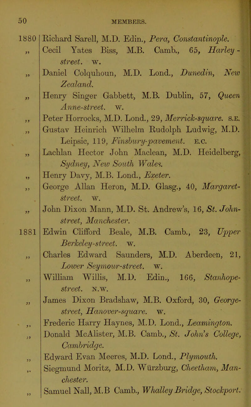 1880 1881 Richard Sarell, M.D. Edin., Pera, Constantinople. Cecil Yates Biss, M.B. Camb., 65, Harley - street, w. Daniel Colquhoun, M.D. Bond., Dunedin, New Zealand. Henry Singer Gabbett, M.B. Dublin, 57, Queen Anne-street. w. Peter Horrocks, M.D. Bond., 29, Merrich-square. s.e. Gustav Heinrich Wilhelm Rudolph Bud wig, M.D. Beipsic, 119, Finsbury-pavement, e.c. Bachlan Hector John Maclean, M.D. Heidelberg, Sydney, New South Wales. Henry Davy, M.B. Bond., Exeter. George Allan Heron, M.D. Glasg., 40, Margaret- street, w. John Dixon Mann, M.D. St. Andrew’s, 16, St. John- street, Manchester. Edwin Clifford Beale, M.B. Camb., 23, Upper Berkeley-street. w. Charles Edward Saunders, M.D. Aberdeen, 21, Lower Seymour-street. w. Wilham Willis, M.D. Edin., 166, Stanhope- street. N.W. James Dixon Bradshaw, M.B. Oxford, 30, George- street, Hanover-square. w. Frederic Harry Haynes, M.D. Bond., Leamington. Donald McAlister, M.B. Camb., St. John's College, Cambridge. Edyrard Evan Meeres, M.D. Lond., Plymouth. Siegmund Moritz, M.D. Wurzburg, Cheetham, Man- chester. Samuel Nall, M.B Camb., Whalley Bridge, Stockport.
