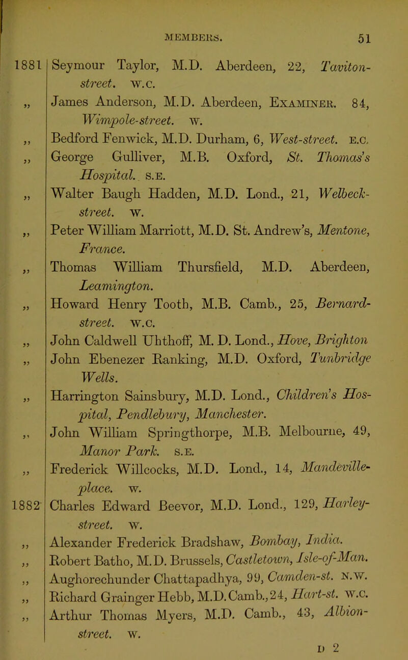 1881 >> >y 99 99 99 1882- 99 99 Sejmour Taylor, M.D. Aberdeen, 22, Taviton- street. w.c. James Anderson, M.D. Aberdeen, Examiner. 84, Wimpole-street, w. Bedford Fenwick, M.D. Durham, 6, West-street, e.c. George Gulliver, M.B. Oxford, St. Thomas's Hospital. s.E. Walter Baugli Hadden, M.D. Bond., 21, Welbech- street. w. Peter William Marriott, M.D. St. Andrew’s, Mentone, France. Thomas William Thursfield, M.D. Aberdeen, Leamington. Howard Henry Tooth, M.B. Camb., 25, Bernard- street. w.c. John Caldwell UhthofiP, M. D. Bond., Hove, Brighton John Ebenezer Banking, M.D. Oxford, Tunbridge Wells. Harrington Sainsbury, M.D. Bond., Children's Hos- pital, Pendlebury, Manchester. John Wilham Springthorpe, M.B. Melbourne, 49, Manor Park. s.E. Frederick Willcocks, M.D. Bond., 14, Mandeville- place, w. Charles Edward Beevor, M.D. Bond., 129, Harley- street. w. Alexander Frederick Bradshaw, Bombay, India. Bobert Batho, M.D. Brussels, Castletown, Isle-of-Man, Aughorechunder Chattapadhya, 99, Camden-st. N.w. Bichard Grainger Hebb, M.D.Camb.,24, Hart-st. w.c. Arthur Thomas Myers, M.D. Camb., 43, Albion-
